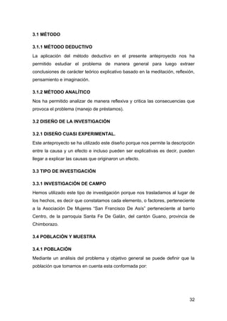 3.1 MÉTODO

3.1.1 MÉTODO DEDUCTIVO
La aplicación del método deductivo en el presente anteproyecto nos ha
permitido estudiar el problema de manera general para luego extraer
conclusiones de carácter teórico explicativo basado en la meditación, reflexión,
pensamiento e imaginación.

3.1.2 MÉTODO ANALÍTICO
Nos ha permitido analizar de manera reflexiva y critica las consecuencias que
provoca el problema (manejo de préstamos).

3.2 DISEÑO DE LA INVESTIGACIÓN

3.2.1 DISEÑO CUASI EXPERIMENTAL.
Este anteproyecto se ha utilizado este diseño porque nos permite la descripción
entre la causa y un efecto e incluso pueden ser explicativas es decir, pueden
llegar a explicar las causas que originaron un efecto.

3.3 TIPO DE INVESTIGACIÓN

3.3.1 INVESTIGACIÓN DE CAMPO
Hemos utilizado este tipo de investigación porque nos trasladamos al lugar de
los hechos, es decir que constatamos cada elemento, o factores, perteneciente
a la Asociación De Mujeres “San Francisco De Asís” perteneciente al barrio
Centro, de la parroquia Santa Fe De Galán, del cantón Guano, provincia de
Chimborazo.

3.4 POBLACIÓN Y MUESTRA

3.4.1 POBLACIÓN
Mediante un análisis del problema y objetivo general se puede definir que la
población que tomamos en cuenta esta conformada por:




                                                                             32
 