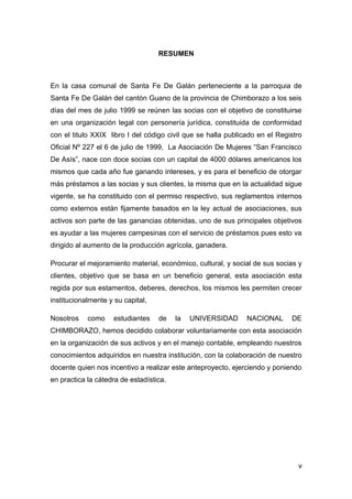 RESUMEN



En la casa comunal de Santa Fe De Galán perteneciente a la parroquia de
Santa Fe De Galán del cantón Guano de la provincia de Chimborazo a los seis
días del mes de julio 1999 se reúnen las socias con el objetivo de constituirse
en una organización legal con personería jurídica, constituida de conformidad
con el titulo XXIX libro I del código civil que se halla publicado en el Registro
Oficial Nº 227 el 6 de julio de 1999, La Asociación De Mujeres “San Francisco
De Asís”, nace con doce socias con un capital de 4000 dólares americanos los
mismos que cada año fue ganando intereses, y es para el beneficio de otorgar
más préstamos a las socias y sus clientes, la misma que en la actualidad sigue
vigente, se ha constituido con el permiso respectivo, sus reglamentos internos
como externos están fijamente basados en la ley actual de asociaciones, sus
activos son parte de las ganancias obtenidas, uno de sus principales objetivos
es ayudar a las mujeres campesinas con el servicio de préstamos pues esto va
dirigido al aumento de la producción agrícola, ganadera.

Procurar el mejoramiento material, económico, cultural, y social de sus socias y
clientes, objetivo que se basa en un beneficio general, esta asociación esta
regida por sus estamentos, deberes, derechos, los mismos les permiten crecer
institucionalmente y su capital,

Nosotros    como     estudiantes   de    la   UNIVERSIDAD      NACIONAL      DE
CHIMBORAZO, hemos decidido colaborar voluntariamente con esta asociación
en la organización de sus activos y en el manejo contable, empleando nuestros
conocimientos adquiridos en nuestra institución, con la colaboración de nuestro
docente quien nos incentivo a realizar este anteproyecto, ejerciendo y poniendo
en practica la cátedra de estadística.




                                                                               v
 