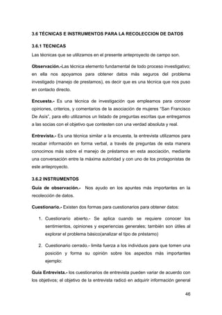 3.6 TÉCNICAS E INSTRUMENTOS PARA LA RECOLECCION DE DATOS

3.6.1 TECNICAS
Las técnicas que se utilizamos en el presente anteproyecto de campo son.

Observación.-Las técnica elemento fundamental de todo proceso investigativo;
en ella nos apoyamos para obtener datos más seguros del problema
investigado (manejo de prestamos), es decir que es una técnica que nos puso
en contacto directo.

Encuesta.- Es una técnica de investigación que empleamos para conocer
opiniones, criterios, y comentarios de la asociación de mujeres “San Francisco
De Asís”, para ello utilizamos un listado de preguntas escritas que entregamos
a las socias con el objetivo que contesten con una verdad absoluta y real.

Entrevista.- Es una técnica similar a la encuesta, la entrevista utilizamos para
recabar información en forma verbal, a través de preguntas de esta manera
conocimos más sobre el manejo de préstamos en esta asociación, mediante
una conversación entre la máxima autoridad y con uno de los protagonistas de
este anteproyecto.

3.6.2 INSTRUMENTOS
Guía de observación.-      Nos ayudo en los apuntes más importantes en la
recolección de datos.

Cuestionario.- Existen dos formas para cuestionarios para obtener datos:

   1. Cuestionario abierto.- Se aplica cuando se requiere conocer los
      sentimientos, opiniones y experiencias generales; también son útiles al
      explorar el problema básico(analizar el tipo de préstamo)

   2. Cuestionario cerrado.- limita fuerza a los individuos para que tomen una
      posición y forma su opinión sobre los aspectos más importantes
      ejemplo:

Guía Entrevista.- los cuestionarios de entrevista pueden variar de acuerdo con
los objetivos; el objetivo de la entrevista radicó en adquirir información general


                                                                               46
 