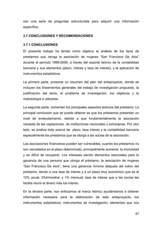con una serie de preguntas estructurada para adquirir una información
específica.

3.7 CONCLUSIONES Y RECOMENDACIONES

3.7.1 CONCLUSIONES
El presente trabajo ha tenido como objetivo el análisis de los tipos de
prestamos que otorga la asociación de mujeres “San Francisco De Asís”
durante el período 1999-2009, a través del soporte teórico de la contabilidad
bancaria y sus elementos (plazo, interes y tasa de interes), y la aplicación de
instrumentos estadísticos.

La primera parte, presenta un resumen del plan del anteproyecto, donde se
incluyen los lineamientos generales del trabajo de investigación propuesto, la
justificación del tema, el problema de investigación, los objetivos y la
metodología a utilizarse.

La segunda parte, comentan los principales aspectos teóricos del préstamo. La
principal conclusión que se puede obtener es que los préstamos presentan un
nivel de endeudamiento, debido a que fundamentalmente la asociación
necesita de las captaciones de instituciones nacionales y extranjeras. Por otro
lado, se analiza todo acerca de plazo, tasa interes y la contabilidad bancaria
especialmente los prestamos que se otorga a las socias de la asociación.

Las asociaciones financieras pueden ser vulnerables, cuando los préstamos no
son cancelados en el plazo determinado, principalmente aumenta la morosidad
y es difícil de recuperar. Los intereses siendo elementos esenciales para la
ganancia de una persona que otorga el préstamo, la asociación de mujeres
“San Francisco De Asís”, tiene una ganancia mínima después del cobro del
préstamo, dando a una tasa de interes y a un plazo muy económico que es el
12% anual, 3%trimestral, y 1% mensual, tasa de interes que a las socias les
facilita reunir el dinero más los interes.

En la tercera parte, nos enfocamos al marco teórico ayudándonos a obtener
información necesaria para la elaboración de este anteproyecto, los
instrumentos estadísticos, instrumentos de investigación, elementos que nos


                                                                            47
 