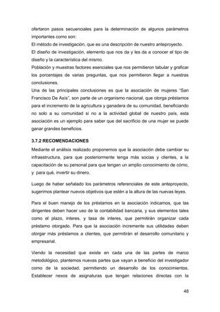 ofertaron pasos secuenciales para la determinación de algunos parámetros
importantes como son:
El método de investigación, que es una descripción de nuestro anteproyecto.
El diseño de investigación, elemento que nos da y les da a conocer el tipo de
diseño y la característica del mismo.
Población y muestras factores esenciales que nos permitieron tabular y graficar
los porcentajes de varias preguntas, que nos permitieron llegar a nuestras
conclusiones.
Una de las principales conclusiones es que la asociación de mujeres “San
Francisco De Asís”, son parte de un organismo nacional, que otorga préstamos
para el incremento de la agricultura y ganadera de su comunidad, beneficiando
no solo a su comunidad si no a la actividad global de nuestro país, esta
asociación es un ejemplo para saber que del sacrificio de una mujer se puede
ganar grandes beneficios.

3.7.2 RECOMENDACIONES
Mediante el análisis realizado proponemos que la asociación debe cambiar su
infraestructura, para que posteriormente tenga más socias y clientes, a la
capacitación de su personal para que tengan un amplio conocimiento de cómo,
y para qué, invertir su dinero.

Luego de haber señalado los parámetros referenciales de este anteproyecto,
sugerimos plantear nuevos objetivos que estén a la altura de las nuevas leyes.

Para el buen manejo de los préstamos en la asociación indicamos, que las
dirigentes deben hacer uso de la contabilidad bancaria, y sus elementos tales
como el plazo, interes, y tasa de interes, que permitirán organizar cada
préstamo otorgado. Para que la asociación incremente sus utilidades deben
otorgar más préstamos a clientes, que permitirán el desarrollo comunitario y
empresarial.

Viendo la necesidad que existe en cada una de las partes de marco
metodológico, plantemos nuevas partes que vayan a beneficio del investigador
como de la sociedad, permitiendo un desarrollo de los conocimientos.
Establecer nexos de asignaturas que tengan relaciones directas con la


                                                                              48
 