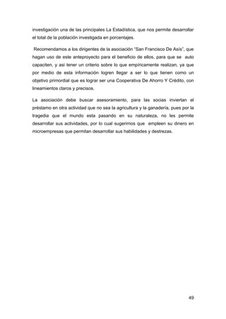 investigación una de las principales La Estadística, que nos permite desarrollar
el total de la población investigada en porcentajes.

Recomendamos a los dirigentes de la asociación “San Francisco De Asís”, que
hagan uso de este anteproyecto para el beneficio de ellos, para que se auto
capaciten, y asi tener un criterio sobre lo que empíricamente realizan, ya que
por medio de esta información logren llegar a ser lo que tienen como un
objetivo primordial que es lograr ser una Cooperativa De Ahorro Y Crédito, con
lineamientos claros y precisos.

La asociación debe buscar asesoramiento, para las socias inviertan el
préstamo en otra actividad que no sea la agricultura y la ganadería, pues por la
tragedia que el mundo esta pasando en su naturaleza, no les permite
desarrollar sus actividades, por lo cual sugerimos que empleen su dinero en
microempresas que permitan desarrollar sus habilidades y destrezas.




                                                                             49
 