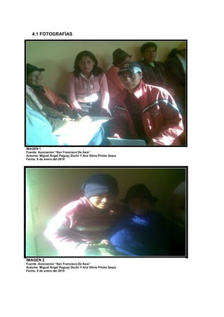 4.1 FOTOGRAFÍAS




IMAGEN 1
Fuente: Asociación “San Francisco De Asís” “San Francisco
  Fuente: Asociación de mujeres                               De Asís”
  Fecha: 21 de diciembre del 2009
Autores: Miguel Ángel Paguay Duchi Y Ana Silvia Pimbo Saqui
Fecha: 9 de enero del 2010




IMAGEN 2
Fuente: Asociación “San Francisco De Asís”
Autores: Miguel Ángel Paguay Duchi Y Ana Silvia Pimbo Saqui
Fecha: 9 de enero del 2010
 