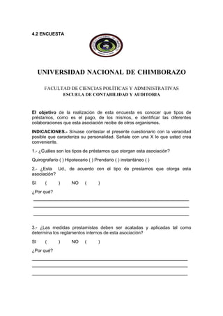 4.2 ENCUESTA




     UNIVERSIDAD NACIONAL DE CHIMBORAZO

      FACULTAD DE CIENCIAS POLÍTICAS Y ADMINISTRATIVAS
                  ESCUELA DE CONTABILIDAD Y AUDITORIA


El objetivo de la realización de esta encuesta es conocer que tipos de
préstamos, como es el pago, de los mismos, e identificar las diferentes
colaboraciones que esta asociación recibe de otros organismos.
INDICACIONES.- Sírvase contestar el presente cuestionario con la veracidad
posible que caracteriza su personalidad. Señale con una X lo que usted crea
conveniente.
1.- ¿Cuáles son los tipos de préstamos que otorgan esta asociación?
Quirografario ( ) Hipotecario ( ) Prendario ( ) instantáneo ( )
2.- ¿Esta Ud., de acuerdo con el tipo de prestamos que otorga esta
asociación?
SI     (      )      NO     (      )
¿Por qué?




3.- ¿Las medidas prestamistas deben ser acatadas y aplicadas tal como
determina los reglamentos internos de esta asociación?
SI     (      )      NO     (      )
¿Por qué?
 