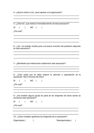 4.- ¿Qué le motivo a Ud., para ingresar a la organización?




5.- ¿Cree Ud., que exista la morosidad dentro de esta asociación?
SI    (      )     NO      (     )
¿Por qué?




6.- ¿Ud., ha recibido charlas para una buena inversión del préstamo adquirido
en esta asociación?




7.- ¿Manifieste que instituciones colaboraron esta asociación?




8.- ¿Cree usted que se deba mejorar la atención y capacitación de la
asociación “San Francisco De Asís?
SI    (      )     NO      (     )
¿Por qué?




9.- ¿Ha recibido alguna ayuda de parte de los dirigentes de barrio donde se
encuentra esta asociación?
SI    (      )     NO      (     )
¿Por qué?




10.- ¿Cómo emplean gestiones los dirigentes de su asociación?
Organizados (          )                           Desorganizados (   )
 