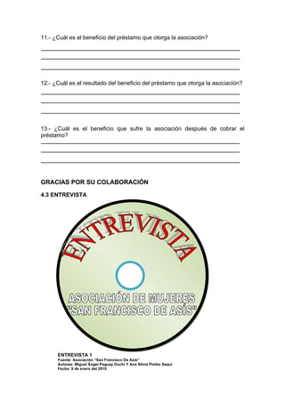 11.- ¿Cuál es el beneficio del préstamo que otorga la asociación?




12.- ¿Cuál es el resultado del beneficio del préstamo que otorga la asociación?




13.- ¿Cuál es el beneficio que sufre la asociación después de cobrar el
préstamo?




GRACIAS POR SU COLABORACIÓN

4.3 ENTREVISTA




      ENTREVISTA 1
      Fuente: Asociación “San Francisco De Asís”
      Autores: Miguel Ángel Paguay Duchi Y Ana Silvia Pimbo Saqui
      Fecha: 9 de enero del 2010
 