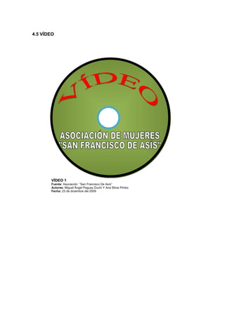4.5 VÍDEO




       VÍDEO 1
       Fuente: Asociación “San Francisco De Asís”
       Autores: Miguel Ángel Paguay Duchi Y Ana Silvia Pimbo
       Fecha: 23 de diciembre del 2009
 