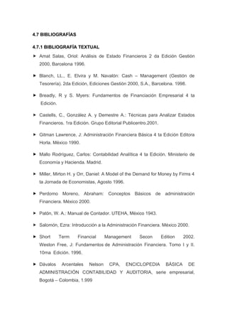 4.7 BIBLIOGRAFÍAS

4.7.1 BIBLIOGRAFÍA TEXTUAL
 Amat Salas, Oriol: Análisis de Estado Financieros 2 da Edición Gestión
   2000, Barcelona 1996.

 Blanch, LL., E. Elvira y M. Navalón: Cash – Management (Gestión de
   Tesorería). 2da Edición, Ediciones Gestión 2000, S.A., Barcelona. 1998.

 Breadly, R y S. Myers: Fundamentos de Financiación Empresarial 4 ta
   Edición.

 Castells, C., González A. y Demestre A.: Técnicas para Analizar Estados
   Financieros. 1ra Edición. Grupo Editorial Publicentro.2001.

 Gitman Lawrence, J: Administración Financiera Básica 4 ta Edición Editora
   Horla. México 1990.

 Mallo Rodríguez, Carlos: Contabilidad Analítica 4 ta Edición. Ministerio de
   Economía y Hacienda. Madrid.

 Miller, Mirton H. y Orr, Daniel: A Model of the Demand for Money by Firms 4
   ta Jornada de Economistas, Agosto 1996.

 Perdomo      Moreno,      Abraham: Conceptos      Básicos   de     administración
   Financiera. México 2000.

 Patón, W. A.: Manual de Contador. UTEHA, México 1943.

 Salomón, Ezra: Introducción a la Administración Financiera. México 2000.

 Short       Term    Financial        Management     Secon        Edition    2002.
   Weston Free, J: Fundamentos de Administración Financiera. Tomo I y II.
   10ma Edición. 1996.

 Dávalos      Arcentales     Nelson    CPA,   ENCICLOPEDIA          BÁSICA     DE
   ADMINISTRACIÓN CONTABILIDAD Y AUDITORIA, serie empresarial,
   Bogotá – Colombia, 1.999
 