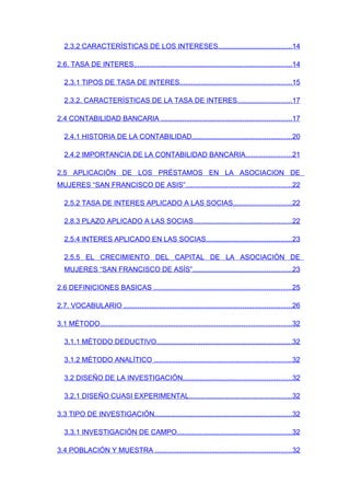 2.3.2 CARACTERÍSTICAS DE LOS INTERESES......................................14

2.6. TASA DE INTERES.................................................................................14

   2.3.1 TIPOS DE TASA DE INTERES..........................................................15

   2.3.2. CARACTERÍSTICAS DE LA TASA DE INTERES............................17

2.4 CONTABILIDAD BANCARIA ...................................................................17

   2.4.1 HISTORIA DE LA CONTABILIDAD...................................................20

   2.4.2 IMPORTANCIA DE LA CONTABILIDAD BANCARIA........................21

2.5 APLICACIÓN DE LOS PRÉSTAMOS EN LA ASOCIACION DE
MUJERES “SAN FRANCISCO DE ASIS”.......................................................22

   2.5.2 TASA DE INTERES APLICADO A LAS SOCIAS..............................22

   2.8.3 PLAZO APLICADO A LAS SOCIAS...................................................22

   2.5.4 INTERES APLICADO EN LAS SOCIAS............................................23

   2.5.5 EL CRECIMIENTO DEL CAPITAL DE LA ASOCIACIÓN DE
   MUJERES “SAN FRANCISCO DE ASÍS”...................................................23

2.6 DEFINICIONES BASICAS .......................................................................25

2.7. VOCABULARIO ......................................................................................26

3.1 MÉTODO...................................................................................................32

   3.1.1 MÉTODO DEDUCTIVO......................................................................32

   3.1.2 MÉTODO ANALÍTICO .......................................................................32

   3.2 DISEÑO DE LA INVESTIGACIÓN........................................................32

   3.2.1 DISEÑO CUASI EXPERIMENTAL.....................................................32

3.3 TIPO DE INVESTIGACIÓN.......................................................................32

   3.3.1 INVESTIGACIÓN DE CAMPO...........................................................32

3.4 POBLACIÓN Y MUESTRA ......................................................................32
 