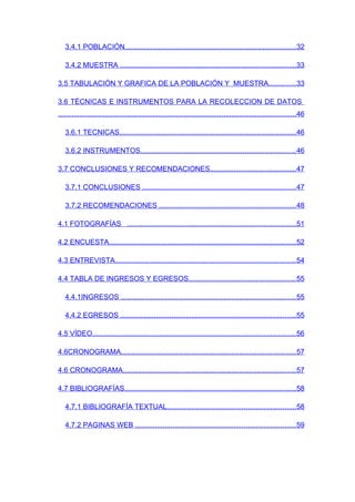 3.4.1 POBLACIÓN.......................................................................................32

   3.4.2 MUESTRA .........................................................................................33

3.5 TABULACIÓN Y GRAFICA DE LA POBLACIÓN Y MUESTRA..............33

3.6 TÉCNICAS E INSTRUMENTOS PARA LA RECOLECCION DE DATOS
.........................................................................................................................46

   3.6.1 TECNICAS..........................................................................................46

   3.6.2 INSTRUMENTOS...............................................................................46

3.7 CONCLUSIONES Y RECOMENDACIONES...........................................47

   3.7.1 CONCLUSIONES ..............................................................................47

   3.7.2 RECOMENDACIONES .....................................................................48

4.1 FOTOGRAFÍAS ......................................................................................51

4.2 ENCUESTA...............................................................................................52

4.3 ENTREVISTA............................................................................................54

4.4 TABLA DE INGRESOS Y EGRESOS......................................................55

   4.4.1INGRESOS .........................................................................................55

   4.4.2 EGRESOS .........................................................................................55

4.5 VÍDEO.......................................................................................................56

4.6CRONOGRAMA.........................................................................................57

4.6 CRONOGRAMA........................................................................................57

4.7 BIBLIOGRAFÍAS.......................................................................................58

   4.7.1 BIBLIOGRAFÍA TEXTUAL.................................................................58

   4.7.2 PAGINAS WEB .................................................................................59
 