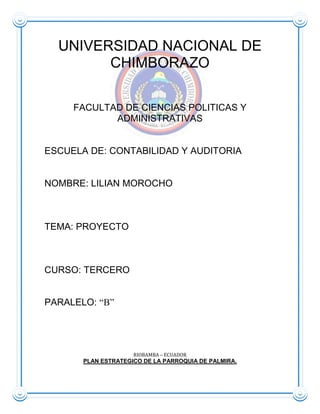 141484912357UNIVERSIDAD NACIONAL DE CHIMBORAZO<br />FACULTAD DE CIENCIAS POLITICAS Y ADMINISTRATIVAS<br />ESCUELA DE: CONTABILIDAD Y AUDITORIA<br />NOMBRE: LILIAN MOROCHO <br />TEMA: PROYECTO<br />CURSO: TERCERO<br />PARALELO: “B”<br />RIOBAMBA – ECUADOR<br />PLAN ESTRATEGICO DE LA PARROQUIA DE PALMIRA.<br />INTRODUCCIÓN<br />En los últimos años de la década, El Gobierno Parroquial de Palmira ha sido objeto de estudio por parte de planificadores e investigadores de la realidad indígena y agropecuaria. Sin embargo, los documentos elaborados, en la Parroquia siempre han sido parcelarios sujetos a los intereses y demandas de las instituciones patrocinadoras. Muchos de ellos, ni siquiera son conocidos por la Comunidad y las organizaciones de bases.<br />De acuerdo con las estadísticas oficiales, Palmira aparece como la quinta Parroquia más pobre del país y con altos índice de pobreza e indigencia con el 99,2 Pobreza por NBI y el 9.177 población pobre dando un total de 9.251 de la población total. Con la adopción de las Comunidades participativa queremos dar los primeros pasos para revertir estas cifras.<br />Queremos por otra parte, transitar definitivamente de una etapa en donde teníamos que ser asistidos por las agencias de desarrollo externas y por los gobiernos de turno, a una nueva etapa en la que la Parroquia de Palmira, gobierno Local de la Parroquia y nuestras propias organizaciones genere sus propios recursos.<br />El Plan estratégico de Desarrollo Participativo de la Parroquial de Palmira, que ponemos en consideración de la opinión pública y la ciudadanía, tiene un horizonte de por lo menos doce años, y ha sido elaborado utilizando metodología participativa.<br />Se trata de un documento de Plan estratégico que recoge los problemas y soluciones de la Parroquia de Palmira, antes que un conjunto de programa y proyecto detallados y listos para ejecutarse, las mesas de concertación serán las encargadas de operativizar estas orientaciones dentro de un proceso permanente de negocios y gestión.<br />Iniciamos un camino de visión, ahora, a través de la minga Comunitaria de 36 organizaciones, económicas e intelectuales seguiremos enfrentando nuevos retos para conseguir un desarrollo más armónico y equitativo para la Parroquia de Palmira<br />Sr. Manuel Naula.<br />PRESIDENTE DEL GOBIERNO <br />LOCAL DE LA PARROQUIA DE PALMIRA.<br />PALMIRA: DEMOCRACIA CON IDENTIDAD.<br />La década del 2002 ha sido para nuestra Parroquia de Palmira la etapa más importante para la construcción de una verdadera democracia local. El Presidente del Gobierno Parroquial de Palmira se ha transformado favorablemente gracias a la intervención de nuevos líderes formados en las organizaciones del campo. Los políticos tradicionales personalistas están siendo superados, debido a la participación de la población en la planeación, gestión y control del gobierno local de la parroquia de Palmira.<br />Los diferentes actores de la Parroquia de Palmira, bajo liderazgo indígena, hemos logrado en los últimos años establecer espacios de concertación participativa para buscar consenso en tomo al desarrollo. La realización del Plan Estratégico de desarrollo de la Parroquial de Palmira, a través de la masiva participación de las 36 comunidades rurales y un barrio urbano, es una de las expresiones evidentes de esta concertación. La creación, legitimación y plena vigencia del Parlamento indígena y Popular y del Comité de Desarrollo Local son demostraciones palpables del avance democrático participativo descentralizado en Palmira.<br />CÓMO HEMOS PODIDO DAR ESTOS IMPORTANTES PASOS.<br />Los cambios hacia la democracia real en nuestra Parroquia de Palmira no se ha producido repentinamente o por un don milagroso. Esto han sido el resultado de un largo proceso de lucha de las organizaciones sociales que, en el último medio siglo, nos hemos unidos para buscar el mejoramiento de nuestras  condiciones de vida.<br />Durante los años 60 y 70 pelearon por la aplicación de las leyes de reforma agraria para que los campesinos podamos acceder a un pedazo de tierra. La dura lucha campesina por la tierra continuó en los 80, pues gran parte de las haciendas no fueron realmente afectadas por las leyes de reforma agraria. En los 80 además tuvimos que enfrentar y negociar permanentemente con las entidades del Estado que imponía un modelo de desarrollo agrario favorable a la extracción de recursos desde el campo hacia las ciudades.<br />En estas últimas décadas, tanto por la necesidad de gestionar los pocos recursos provenientes del Estado, de organismos no gubernamentales o agencias internacionales de desarrollo, como para defender los intereses de las comunidades de bases, se formaron muchas organizaciones sociales en el campo. Actualmente existe en la Parroquia de Palmira tres organizaciones de segundo grado y zonales que conforman la Junta Parroquial de Palmira y 36 organizaciones de bases.<br />En Palmira el Estado, Algunas ONGs, las Iglesias, Católica y Evangélica, los partidos políticos, influyeron en la conformación de gran parte de estas organizaciones. Por ello, fue frecuente que las organizaciones actuaran en función de intereses definidos externamente y con escasa participación ciudadana. Sin embargo de estas limitaciones, las organizaciones rurales logran una revitalización de su identidad y privilegian en la formación de los líderes que ahora conduce a la Parroquia de Palmira hacia el nuevo milenio.<br />Paralelo al crecimiento Organizativo en el campo los políticos que tradicionalmente asumían el control del poder local representativo, retomaron en los 80 la práctica política de buscar, que dirigentes indígenas se involucren en sus campañas electorales. El rol asignado a los líderes de las organizaciones rurales fue solo el de completar las listas con vocales alternos pero nunca de participar en las decisiones. Frente a esta realidad utilitarista y a partir del fortalecimiento de la identidad indígena decidieron lanzar candidatos propios para algunas representaciones al nivel de la  Parroquia de Palmira.<br />PROCESO DE PLAN ESTRATÉGICO Y OPERATIVO DE PALMIRA<br />Una vez conformado el Plan Cantonal y el Parlamento Indígena y Popular se realiza un análisis de la situación crítica en la que se encuentra la Parroquia de Palmira con el Plan estratégico y operativo (2014), con el objetivo de definición de prioridades del sector rural y urbana, coordinado con las organizaciones de bases de las 53 Comunidades, Asociación de Mujeres, Organizaciones de Segundo Grado, y otros actores sociales como se cuenta en el Plan Cantonal. Situación que motiva a tomar una resolución prioritaria, relacionada a la elaboración de un “Plan estratégico Parroquial”, a mediano plazo (2014). Esta elaboración está fundamentada por el Presidente de la Junta Parroquial de Palmira (2010-2014), es decir con la participación activa y comprometida de los Parlamentarios, Concejo Municipal, “desde los Palmireños hasta a los Palmireños”.<br />DESCRIPCIÓN DE LA PARROQUIA DE PALMIRA<br />Palmira, Patrimonio Cultural del País. Historia, del Pueblo, Milagro y Victoria, Cuando un día El Señor de las Misericordias en su viaje de la Ciudad de Cuenca con destino a Ciudad de Quito, llega al punto llamado CHUCTUZ por sus requisas de cuencas hídricas, tierras áridas, arenosas, montañas y un pueblo que habitaba, en aquel lugar quedo pidiendo posada en una choza en donde se quedo para siempre, pero el pueblo le adornaban con ramos de palmeras.<br />Por tal razón existe el cambio de nombre universal el “CHUCTOZ” desde ese entonces cambio de NOMBRE PALMIRA.<br />El Gobierno Parroquial de Palmira desde el año 1836 su vigencia ha sido gobernado por los moradores de la cabecera parroquial, desde los años 2000 viene administrando los líderes de las comunidades indígenas el Gobierno Indígena Autónomo, trabajando en fortalecimiento, organizativo, participativo y democrático especialmente con sectores rurales y urbanos. Para ello se elaboró el Plan de Desarrollo Parroquial en seis áreas, que son: Educación, Salud, Organización Turismo,  Medio Ambiente y Producción. <br />Palmira ayer, hoy y siempre se caracteriza por su Reino indígena siendo la raíz de los Incas Dúchiselas venidos de Cacha fundadores de Chuctus, las bellas mujeres con sus propias culturas, tradiciones, vestimentas, gestos, costumbres y capacidad esto se ha podido visualizar en las comunidades, tanto en los actos cívicos, culturales y religiosos. <br />De tal virtud el Gobierno Local de la Parroquia de Palmira caracteriza su poder político especialmente en nivel de su pueblo organizado con su Mesas de Concertaciones y los Señores Priostes de la fiesta Patronal valorando sus tradiciones y costumbres en las festividades la participación es la masiva como: Gobierno Local, Comisión de Fiesta de Gobierno Local de Palmira, Señores Priostes, y participación de 53 organizaciones de bases más las 6 zonas de la parroquia, demostrando sus habilidades en venerar al patrono se planifican su programa de fiesta con actividades socioculturales, de la santa misa, danza, la música, corrida de toros, comelonas,  bebidas y otras actividades para  alegrar y brindar la diversión al pueblo presente, a los turistas nacionales y extranjeros.<br />Tradición y cultura es por los milagros y bendiciones recibidas sin embargo; Vivieron respirando sus aires perfume natural en medio de las requisas de flora, fauna y oro con sus valiosos poderes políticos y religión. Productos de calidad en sus cultivos por ello los nativos nutrían de vegetales. Lucían con sus vestimentas naturales de bellos colores que tenían flores con lirios del campo y utilizaban pulseras, collares y anillos de oro.<br />En la actualidad por la tecnología se hacen presentes en las instituciones públicas y privadas. Motivo por la cual nos presenta al Gobierno Local de la Parroquia de Palmira la idea de apoyar y mantener las costumbres propias de las zonas y de la cabecera parroquial de Palmira.<br />Ubicación y Geografía.<br />La Parroquia de Palmira se encuentra ubicado en la Provincia de Chimborazo, Cantón Guamote, 13 Km de Guamote; y a 75 Km de la ciudad de Riobamba. El acceso principal es a través de la vía Panamericana que atraviesa a Cuenca, y a Quito o viceversa. Tiene su altitud de 4.200msnm. a 500 mts de la vía, con su ojo que representa el 18.90 % de la extensión territorial Parroquial, que constituye la segunda Parroquia de Cebadas más extensa de dos Parroquias de nuestro Cantón.<br />Está  integrado por 53 comunidades, 6 organizaciones de segundo grado por 15.275 hab. De las cuales el 98% son indígenas que pertenecen a la Nacionalidad Puruhá su cultura indígena habla kichwa, español, por lo tanto son Bilingües y el 2% son mestizos hablan español, colonias de la conquista española.<br />Limites:<br />Al norte con la matriz Guamote al sur con Tixán, al este con Cebadas y al oeste con Pallatanga.<br />CARACTERÍSTICAS:<br />1.- Altura (msnm Baja 2600, Alta 4500)2.- Temperatura (Media °C 13.7.).3. Clima Invierno húmedo frío Octubre a Mayo   Verano cálido seco y ventoso Junio-Septiembre4. Precipitaciones. (mm) 681.35. Velocidad del viento (m /s)13.46. Nubosidad (horas /día) 3.17. Humedad relativa % 96.8<br />El viento es muy fuerte y existe continúas heladas y granizadas complementándose con fuertes vientos.<br />RECURSOS HÍDRICOS:<br />La superficie de la Parroquia mayoritariamente es parte de la cuenca alta del río Ozogoche, siendo el principal afluente del río Pastaza, el mismo que tiene como alimentadora algunos ríos que existe dentro de la Parroquia.<br />GEOLOGÍA:<br />La Parroquia de Palmira es parte de la denominación “Provincia Geológica Andina” caracterizada por el Santuario de Aguas milagrosas recientemente proyección de refacción, relieve y el paisaje de la Parroquia es el resultado de la actividad tectónica de las últimas épocas geológicas.<br />SUELO:<br />Predominan 4 clases de suelo: <br />HAPLUSTOLLS.- Que son negros, profundos, franco arenoso, derivados de materiales piro plásticos no menos de 30 % de arcilla en el primer metro. <br />USTIPSAMENTS.- Arenoso, poco meteorizado y con baja retención de humedad. <br />DYSTRANDEPTS.- Suelo franco arenoso muy negro con gran capacidad de retención de agua. <br />DUROSTOLLS.- Poco profundo erosionados sobre cancagua con menos de un metro de profundidad.<br />TOPOGRAFÍA.<br />En la Parroquia de Palmira presenta una topografía irregular, influencia principalmente por las dos cordilleras de los Andes. La mayor parte del área presenta pendientes pronunciadas las que en algunos casos sobrepasan el 50%. Los territorios de las Comunidades tienen pendientes superiores al 10%, siendo uno de los causantes de la erosión como también la acción fluvial especialmente en áreas locales de la cuenca del río Ozogoche.<br />ECOLOGÍA:<br />Las formaciones ecológicas en la Parroquia de Palmira, son las siguientes:<br /> Bosque seco montado bajo, se encuentra entre la costa de 1.500 y 2.500 m s. n. m, corresponde a las zonas más bajas, básicamente las riveras de los ríos y quebradas y el área de asentamiento del centro poblado.<br />Bosque húmeda montado, cubre una extensa área y se ubica entre las costas a 2.500 y 3.400 m. s. n. m, corresponde a los valles altos y laderas, tanto de la vertiente oriental como occidental.<br />Páramos subalpino, localizado sobre la costas a 3.500 m. s. n. m, presenta mayor humedad ambiental y es zona apta para la producción de tuberculosis.<br />Estepa Montado y estepa espinosa montado baja, la primera se encuentra entre altitudes de 3.000 a 4.000 m. s. n. m y la segunda entre 2.000 y 3.000 m. s. n. m.<br />VEGETAL NATURAL:<br />Quedan pequeños restos en las zonas altas especialmente en la cordillera oriental, debido a la explotación ya sea por el pastoreo o extracción de matorrales, paja y tala de árboles para utilizar como combustible, materiales para el techo de chozas, herramientas  de labranza, corrales de animales, y galpones.<br />Las principales especies de vegetación natural son: <br />FLORA:<br />Nombre ComúnFamiliaNombre CientíficoUsosEspinosPencoAchupallaChilcaQuishuarPilugArrayánGuantugCapulíAmapola machoEscrofulariáceaBartsia laticrenataNICondorilloDriopteridáceaPolystichum sp.NITaniAsteráceaHypochaeris sonchoidesNIAlverjillaFabáceaDahlea sp.OrnamentalTimpilloNINIMedicinalCaumalNIGentianella sp.2NIChuquiraguaAsteráceaChuquiraga jussieuiMedicinalMortiñoNIVaccinium floribundumAlimenticiaPajaPoaceaeStipa ichuAlimento/g.QuishuarBuddlejaceaeBuddleja incanaMaderable  Orejas de conejoAsteráceaSenecio canescensOrnamentalPajaPoaceaeStipa ichuAlimento animalLirioIridáceaOrthrosanthus chimboracensisOrnamentalFrutillaEricáceaDisterigma empetrifoliumAlimenticiaSiempre vivaCrasuláceaEcheveria sp.OrnamentalCalagualaAsteraceaePolypodium calagualaMedicinalYachack ilapoAsteraceaeBidens andinumMedicinalZig-zigPoaceaeCortadeira cubata steudOrnamentalDiente de LeónAsteraceaeTaraxacum officinaleMedicinalTiezaNININIAshpa ChochoFabaceaeLupinus pubescensOrnamentalTaraxacoNITaraxacum officinaleMedicinal<br />FAUNA:<br />MAMÍFEROSNombre ComúnFamiliaNombre CientíficoLoboCanidaePsudalopex culpaeus.VenadoCervidaeOdocoileus virginianusRatón de páramoCricetidaeOryzomys sp.Conejo SilvestreLeporidaeSylvilagus brasiliensisAVESNombre ComúnFamiliaNombre CientíficoGavilánFalconidaeButeoMirloNITurdus fuscaterCuriquingueFalconidaePhalcoboenus carunculatusColibríTrochilidaeOreotrochillus stellaGolondrinaNIStreptoproche zonarisGuarroNIButeo polyosomaGli-gliCharadriidaeVanellus resplendensQuilicoFalconidaeFalco sparveriusPerdizNINI<br />HISTORIA Y DIVISIÓN POLÍTICA Y ADMINISTRATIVA<br />Palmira, históricamente, en la vida de la división política perteneció a tres Cantones como: Riobamba, Colta y desde el 7 de agosto de 1946 pertenece a Guamote.<br />Además encontramos un caso curioso: el 17 de junio de 1843, Fray José María Suárez decide cambiar el nombre de CHUCTUS al de “según lo señalado el Dr. Pablo Osorio en su libro Milagros del señor de las Misericordias” por el origen de su Santuario y sus favores.<br />Según los datos encontramos que en el libro “Guamote Ayer y Hoy” define a Palmira por su etimología como Colorado, PAL (u), dos; MENA camina, por lo que se desprende como dos rutas, la una interandina y la otra a Pallatanga”.<br />De este criterio se desprende que Palmira significa: DOS CAMINOS. Para nuestro criterio, el significado tiene su sentido, ya que han existido dos caminos de gran importancia; además, su gente siempre ha sido pacífica, lo que  ha hecho merecedora al significado de “TRIUNFO, ÉXITO Y GLORIA” por lo que no se desprende de sus origines. Este territorio fue llamado Palmira en el año de l836, fue autor de escribir por un coro llegado de Colombia, este territorio es habitado por cacicazgo como los Guamutis, Atapos, Tipines, Bishudes, etc.; Los cuales constituían parcialidades de Reino Puruhae, pueblo muy reconocidos por sus organizaciones, rebeldía y resistente frente a las diferentes amenazas de arrebatarles el control de su territorio.<br />Una de las características de la Parroquia de Palmira ha sido la rebeldía de su gente, primero contra el Imperio Incaico y después, a lo largo de la colonia y la república, contra de los españoles y los terratenientes.<br />Las características del pueblo de Palmira ha sido su permanente lucha por las tierras y en contra de los maltratos y abusos de los terratenientes y los grupos sociales dominantes. Dentro de estas luchas se destaca la Batalla de Chuquira (1935), cuyo dirigente principal fue el “Coronel” Ambrosio Lasso oriundo de la zona de Pull, como respuesta a los continuos maltratos verbales, físicos y violaciones a las mujeres solteras y casadas realizados por los hacendados. Más adelante en las luchas contra la dictadura militar (1963) se destaca un dirigente mestizo Guamoteño Rafael Brito Mendoza.<br />Se tiene en memoria de diversos levantamientos indígenas. Entre estos se destacan los de Palmira, Matriz Guamote y Columbe (1803) en contra de las cobranzas de tributos, liderados por Lorenza Avimañay, indígena de Cebadas Julián Quito y Francisco Sigla. A lo largo los Guamoteños han sido protagonistas de hechos importantes, como la participación en la revolución liberal, cuando el General Eloy Alfaro logró el apoyo de 10.000 indígenas en su avanzada hacía Quito.<br />POBLACIÓN:<br />Los habitantes de asentamiento perteneciente a la Nacionalidad Kichwa descendiente del Pueblo Purahae constituido aproximadamente el 98%, siendo la mayoría bilingües (kichwa-castellano) aunque las mujeres se resisten a hablar castellano y mestizos, estos últimos ubicados en su gran mayoría en la cabecera Parroquial.<br />El crecimiento de la población de la Parroquia entre periodos ínter censales son los datos recopilados de INEC, tomando en cuenta desde el año de 1974-1990:<br />CUADRO DE POBLACIÓN PALMIREÑA<br />                                                                          CENSODIVISION POLITICA19741982199019992001PARROQUIA59406.2867.1238.4949.263                            HOMBRES2.9583.0823.5254.1634.478                            MUJERES2.9583.2043.5984.3314.785<br />El censo del año 2002 existe 9.263 habitantes, aproximadamente 1699 jefes de familias, en razón de 5 hijos por familia. Es importante destacar que la población joven es relativamente mayoritariamente (menor de 19 años), representan el 54, 33%. <br />Otra característica del asentamiento poblacional es su ubicación predominante en las áreas rurales. La información aportada por el censo. La migración temporal y definitiva es otros rasgos característicos de la población de Palmira. Este fenómeno ocasionado, en gran parte, por los bajos ingresos y la falta de fuentes de empleo en el ámbito rural, se ha extendido en los últimos años a tal punto que en la actualidad emigran, no solamente la población de edad, sino también los niños /as. Lo hacen posterior a las siembras y cosechas.<br />MIGRACIÓN:<br />Se estiman que alrededor del 18% de la población del área rural emigran hacía la cabecera provincial y hacía  otras ciudades del país. Las ciudades de destino de los emigrantes son: <br />Quito<br />Riobamba<br />Machachí<br />Salcedo<br />Ambato<br />Cuenca<br />Guayaquil<br />Milagro<br />Naranjito.<br />En dichas ciudades trabajan en la industria de la construcción y en el comercio informal, acarreando bultos en los mercados y el ingreso promedio es de 20 dólares mensuales. Siendo la construcción la que mejor ingreso genera.<br />Los mestizos del área Urbana salen mayormente a las ciudades de:<br />Riobamba<br />Quito<br />Cuenca<br />Guayaquil<br />Insertándose en el sector público-privado, o a negocios propios; y también emigran al exterior:<br />Estados Unidos<br />Venezuela<br />Italia<br />España.<br />POBREZA:<br />En el país, la Parroquia de Palmira está entre los primeros que representan una elevada incidencia de la pobreza (99,2%) entendida como el porcentaje de la población que se encuentra debajo de línea de pobreza; la línea de pobreza equivale al costo de una canasta de bienes y servicios que permite satisfacer las necesidades básicas. Más del 60% de las viviendas alcanzan al 50%, comprendido como el porcentaje de viviendas que tienen 5 y más personas excepto cocina y baño.<br />EDUCACIÓN:<br />ESTRATÉGIAS:<br />AREA DE EDUCACIÓN:<br />SITUACIÓN DEL ÁREA DE EDUCACIÓN.<br />En la Parroquia Palmira, la problemática que merece es la mayor atención de la educación, debido a que presenta cierto déficit principalmente en lo que se refiere a la calidad de la educación, participación de los padres de familia en el proceso de sus hijos, involucrando y / o responsabilidad de profesores en la educación.<br />Según el censo de 2000, la tasa de analfabetismo abarcó el 37.5% de los mayores de 10 años y el 44.2% de los mayores de 15 años. Esta situación es más crítica en la Parroquia Palmira, en donde el analfabetismo alcanza el 43.86%. Las tasas de analfabetismo en la Parroquia son más altas conforme se rebasa el grupo de 45 años en adelante. Si bien existe una tendencia hacia la reducción de esta tasa (aproximadamente 2.7% anual), se estima que ésta sigue siendo más alta que la provincial y la Nacional que en 1990 alcanzaron el 27% y el 11.7% respectivamente.<br />En el año de 2000-2001 dentro de la Parroquia Palmira se registra 27 establecimientos educativos que corresponde a menos de uno por comunidad. El 89.29% de los planteles de educación Formal corresponde al nivel primario, mientras que el nivel medio es de 3.57% el cual corresponde a un colegió situado en la cabecera Parroquial. El mismo que su especialización es ajena a la realidad sociocultural de la zona. El nivel PRE primario corresponde al 5.68% representa a unidades educativos a distancia extensión Palmira (UNIDAD EDUCATIVA A DISTANCIA “CHIMBORAZO” CONVENIO PISCOPAL ECUATORIANA) <br />Es necesario indicar que el 98% de los planteles corresponde a la jurisdicción Bilingüe, esto se debe al predominio de la indígena en la parroquia, pese el alto porcentaje solo existe un establecimiento formal PRE primario Bilingüe y ninguno de educación media, el 2% corresponde a la jurisdicción hispana respecto al sostenimiento de los establecimiento educativo, el 100% es fiscal.<br />CUADRO<br />Los talleres igualmente se determina los número de profesores de la Parroquia Palmira no es un obstáculo importante, en la primaria la relación de alumnos, profesores es de 22 cantidad que está dentro de los rangos permitidos; no en todas las escuelas que tienen los profesores completos si no también son incompletas en algunas Comunidades y escuelas existentes, es decir que tiene 3 o más profesores /ras.<br />La deficiente calidad de la educación obedece entre otras cosas la falta de adecuación de los programas de estudio a la realidad sociocultural de físico matemático de igual forma el modelo de alfabetización aplicado en los 26 centros son inadecuados y con materiales desligados de la producción que es lo que a la gente le interesa; a la falta de mística y capacitación permanente de los profesores /ras a pesar de que el 84% de maestros /tras siendo más frecuentes en los hombres; como también los continuos paros por el incumplimiento del gobierno en el pago de los salarios y también debido a la politización de la educación. Todo lo cual ha influido notoriamente para que las tasas de deserción y repetición escolar sean mayores a las Provinciales y Nacionales, afectando relativamente más a las mujeres y respectivamente. La deserción es más alta en la Parroquia Palmira.<br />Los establecimiento educativos funcionan en condiciones precarias tanto en material didáctico, mobiliario e infraestructura a lo manifestado se suman las malas condiciones climáticas expresadas por las bajas temperaturas, desmotivado la asistencia normal tanto de alumnos /as y profesores /ras.<br />CUADRO<br />Se puede observar en el cuadro estadístico anterior, que nos demuestra los problemas a nivel de número de centros educativos, pero sí se podría decir que existen problemas en la calidad de la educación ocasionadas por diferentes causas:<br />CUADRO<br />En este cuadro estadístico nos indica las observaciones de la matricula actualizada de los alfabetizados, no demuestra problemas a nivel de centro de Alfabetizaciones, pero sí se podría decir que existe problemas en la calidad de la educación ocasionadas por diferentes causas.<br />DIAGNOSTICO PARTICIPATIVO<br />PARROQUIA PALMIRA:<br />PROBLEMAS<br />EDUCACIÓN:<br />Los profesores no cumplen con sus horarios y responsabilidades.<br />Incumplimiento de los profesores en las actividades diarias.<br />Bajo nivel académico de profesores /ras y poca mística.<br />Falta de conocimientos por parte de los profesores.<br />No existe coordinación por parte del director, docentes y padres de familia.<br />No existen profesores especializados.<br />Profesores no son capacitados permanentemente.<br />No existen profesores pedagógicos.<br />Asisten profesores practicantes.<br />Los profesores no son profesionales.<br />No tienen profesores estables por situaciones de lejanía y clima.<br />Los profesores buscan interés individuales.<br />Falta de maestros en algunas comunidades.<br />No existe educación de calidad.<br />Falta educación infantil (jardín).<br />Falta de interés de los padres de familia.<br />Falta de laboratorios de computación en cada una de las comunidades. <br />Falta de tecnología (internet en cada una de las comunidades).<br />No cuentan con bibliotecas en cada una de las comunidades.<br />No cuenta con material didáctico para los niños.<br />No existe un instituto dentro de la parroquia.<br />Baja situación económica de los padres de familia.<br />No todos los establecimientos educativos tienen las condiciones requeridas para los niños/as y jóvenes.<br />Falta de concientización sobre las oportunidades de una educación técnica en agronomía a los posibles estudiantes secundarios.<br />Falta de espacios de recreación y uso múltiple en cada uno de los establecimientos educativos.<br />Falta de transporte para los estudiantes.<br />Maltrato físico y psicológico por parte de los profesores.<br />MATRIZ DE PROBLEMAS DE EDUCACIÓN.<br />Listado De ProblemasPriorizar ProblemasCausasPosibles solucionesIdentificación de actoresAlgunos profesores no cumplen con sus horarios y actividades diarias.Bajo nivel académico de profesores /ras y poca mística.Falta de conocimientos por parte de los profesores.No existe coordinación por parte del director, docentes y padres de familia.Profesores no son capacitados permanentemente.No cuentan con profesores pedagógicos.Profesores practicantes.Profesores no son profesionales.No tienen profesores estables por situaciones de lejanía y clima.Los profesores buscan interés individuales.Falta de maestros en algunas comunidades.No existe educación de calidad.Falta educación infantil (jardín).Falta de interés de los padres de familia.Impuntualidad de los estudiantes.Falta de tecnología (internet en cada una de las comunidades).Material didáctico para los niños.Maltrato físico y psicológico por parte de los profesores.Falta de laboratorios de computación en cada una de las comunidades. No existe un instituto en la parroquia.No todos los establecimientos educativos tienen las condiciones requeridas para los niños/as y jóvenes.Falta de concientización sobre las oportunidades de una educación técnica en agronomía a los posibles estudiantes secundarios.Falta de espacios de recreación y uso múltiple.Falta de transporte para los estudiantes.No cuentan con Bibliotecas.Baja situación económica.Baja calidad de la educación.Infraestructura educativa deficiente.-Incumplimiento y des actualización académica de maestros.-Falta de maestros en algunas comunidades.-Bajo nivel académico de profesores /ras y poca mística.-Falta de equipamiento y dotación de materiales didácticos.-Muchos padres y madres de familias no se involucran en el proceso educativo de sus hijos.-Impuntualidad e incumplimiento en las tareas por parte de los estudiantes.-Maltrato físico y psicológico por parte de los profesores.-Falta de laboratorios de computación y bibliotecas  en cada una de las comunidades. -Refacción de techos y aulas.-Áreas de recreación en mal estado.-Carencia de baterías sanitarias en centros educativos.-Un control de asistencia.-Comprometer a todas las autoridades en la gestión de mejores alternativas educativas para el pueblo.-Incentivar la capacitación permanente del personal docente y padres de familia conforme a los avances del conocimiento.-Elaboración participativa de materiales didácticos con materiales del medio.-Programas de incentivos económicos a los estudiantes (Becas).-Dotación de computadoras a las escuelas.-Implementación de bibliotecas. (Donaciones de libros por parte docentes).-Impulsar el mejoramiento de los espacios físicos y equipamiento adecuado de los centros educativos-Ministerio de educación.Padres de Familia.Docentes.Estudiantes.<br />CUADRO FODA: EDUCACIÓN<br />FORTALEZASDEBILIDADESMantenimiento de las Escuelas con las gestiones de profesores y padres de familia. Apoyo del Municipio.Colación escolar, uniforme y libros para alumnos por parte del gobierno.Textos escolares entregados por parte del Gobierno.Identidad cultural propia.Presencia de comités de padres de familia.Existencia de variedad de materiales del medio para la elaboración de materiales didácticos.Experiencias positivas de algunas escuelas en la autogestión.Centros educativos en la parroquia que contribuye a la educación básica.Se cuenta con maestros para la educación. Se cuenta con infraestructura escolar adecuada.Interés de los docentes en capacitarse y actualizarse. Funcionamiento en la cabecera Parroquial de la oficina de supervisor escolar bilingüe.Incursión de programas de educación alternativos como creciendo con Nuestro Hijos /INFA.Presupuesto participativo para las algunas escuelas y colegios (adecuaciones, equipos y transporte).Falta de estímulo para que los niños y jóvenes terminen la educación básica y secundaria.El modelo de alfabetización no atrae interés.Profesores /as incumplidos y sin místicaProfesores /as poco capacitados Bajo autoestima de los jóvenes impiden continuar sus estudios.Educación desactualizada del medio rural.Bajo rendimiento educativo de niños y jóvenes.Deficiente espacio físico e infraestructura para el funcionamiento de laboratorio de los centros educativos.Muchos padres y madres de familias no se involucran en el proceso educativo de sus hijos.Ausencia de espacios de recreación dificultando los procesos de enseñanza aprendizaje.Algunos jóvenes asisten al colegio a distancia por a la falta de recursos económicos en el hogar y por la ausencia de estímulos para cursar la educación regular.El número de docentes en escuelas y colegios es limitado y no garantizan una educación de calidad.Falta de apoyo de los padres a sus hijos.Falta de valores.Realizan paros continuos.Existencia de dos escuelas en la  misma Comunidad.OPORTUNIDAD AMENAZACreativo programa de alfabetización para mujeres de la parroquia.En la constitución la educación es gratuita y el gobierno ha apoyado.Apoyo del Ministerio de Educación para la implementación y funcionamiento del bachillerato.Partidas para alfabetizadores /as.Programa Nuestros Niños (Banco Mundial).Creación de centros educativos.Instituciones que ofrecen becas.Presencia de niños y jóvenes con deseos de superación, utilizando los adelantos tecnológicos en telecomunicaciones como el Internet en donde aprenderán a utilizar la información fresca para el beneficio de su desarrollo personal y estudiantil.Universidad cercana en Riobamba.Diversificación curricular y aplicación de nuevos programas de apoyo a la educación de parte del Estado. Continúa capacitación y especialización para los docentes, alumnos y padres de familia.Partidas para alfabetizadores / rasRetraso permanente en el pago a los profesores /asPrivatización de la educaciónVentas de títulos a profesores /as Inestabilidad político y económico del país.El uso de la tecnología no apropiada en Internet, y televisión que atentarían contra la moral y las buenas costumbres.<br />VISION DE FUTURO DE EDUCACIÓN:<br />Para el año 2014 queremos la educación en la Parroquia de Palmira será participativa, moderna y de calidad, con igualdad de género y área (urbana y rural), generadora de empleo especialmente en microempresas agroindustriales y artesanales, Bilingüe (kichwa -castellano) con profesores /as oriundas de la Parroquia y bien preparados, formadoras de líderes y lidérelas con valores que permitan respetar a la Niñez  y juventud. Bases que ayudarán a tener un alto porcentaje de alfabetos particularmente mujeres.<br />VALORES:<br />Interculturalidad.- Respetando las creencias religiosas.<br />Equidad.- Disminuyendo las diferencias de acceso entre hombres y mujeres a los establecimientos educativos.<br />Calidad.- De los conocimientos adquiridos en los centros educativos y en la educativos informal.<br />Participación.- Y control de los distintos actores: comunidad, profesores /as y alumnos /as.<br />Autogestión.- Potencial izado los recursos locales.<br />LINEAS DIRECTRICES DE EDUCACIÓN:<br />Lograr la incorporación de nuevos programas de estudio para los diferentes niveles de educación de acuerdo a la realidad local, en directa coordinación con el Ministerio de Educación y Cultura o su instancia provincial, teniendo en cuenta todas las diferencias existentes en la Parroquia, cuyo espacio será la mesa de educación.<br />Dotar de un sistema de información automatizada de los registros de educación por grado, nivel, tipo de educación, parroquial y Cantonal, debiendo contar con indicadores Provinciales y Nacionales tanto de la educación Hispana y Bilingüe de todos los niveles, debiendo ser analizados anualmente antes de la iniciación del nuevo año lectivo; en asamblea del Parlamento Parroquial con asistencia de representantes de la Dirección Provincial de Educación.<br />Realizar estudios socioeconómicos y geográficos con la directa participación de la población y dirección de educación para la reubicación y creación de nuevas escuelas.<br />Responsabilizar a la mesa de educación la elaboración del plan de educación Parroquial de corto y mediano plazo.<br />Creación de establecimientos de nivel pre primarios o programas alternativos dirigidos a niños /as menores de 6 años, acorde a la realidad rural de la Parroquia.<br />PROGRAMAS E IDEAS DE PROYECTOS.<br />DESCENTRALIZACIÓN DE LA GESTIÓN EDUCATIVA:<br />Construcción de aulas y casas para maestros.<br />Ampliar jardín para los niños menores de 6 años con las instituciones: INFA, ORI.<br />Proyección a crear un colegio técnico.<br />Construcción de canchas de uso múltiples.<br />Equipo de la oficina.<br />Alumbrado público.<br />Capacitar a los padres de familias en área de educación.<br />Los profesores que sean de la misma Comunidade elegido por la asamblea y que sea tomado en cuenta a las personas quienes han venido apoyando en las diligencias de la Comunidad y que sea mediante concurso de merecimiento y siempre y cuando tenga su perfil en educación<br />Las personas deben tener la experiencia de tres años para poder educar a los niños.<br />Los profesores deben ser trilingües y especializados en el área de computación y su conocimiento debe ser también en área de producción de nuestro medio.<br />Dotar de becas escolares, secundarias a los mejores estudiantes.<br />Abrir centros de alfabetizaciones en cada Comunidades.<br />Equipar en las Escuelas de acuerdo a la necesidad de los niños.<br />Creación de programa de Infancia en la Zona con los proyectos de ORI, INFA.<br />Construcción de aulas en los Atapos San Francisco Alta, Larca pamba, y la Dolorosa, Atapo Culebrillas, y otros.<br />Mejoramiento de educación primaria en las ramas de artesanía, agropecuario, zootecnia formando colegio técnico en las misma Zona con tecnología de los jóvenes.<br />Incremento de los profesores de la mismas Comunidades para que sean completos en cada escuelas.<br />Hacer cumplir horarios de los maestros.<br />Hacer funcionar al colegio de Palmira con las ramas necesarias de nuestro medio<br />Proyectar sobre la Biblioteca para la función en la misma Zona.<br />En la Parroquia de Palmira existen 72 establecimientos educativos formales, de los cuales el 3% corresponde al nivel PRE. Primario, 88%, 6% al medio, 2% Unidades educativas, 1% centro educativo extensión Palmira, de los cuales el 78% pertenecen a la Bilingüe, el resto a la hispana; mientras tanto el 95% de los centros educativos son fiscales. En el nivel primario el 31%  son uní docente, 61% son pluridocentes y el 8% son completas.<br />La matricula de estudiantes a planteles formales asciende a 1651 de los cuales, el 53% son hombre y 47% mujeres, tomando en cuenta total de profesores son 63 los hombres predominan relativamente. En el nivel primario existen 52 profesores de los cuales el 84% tienen una instrucción del Instituto pedagógico.<br />El analfabetismo en la Parroquia en las personas mayores de 10 años es de 37.52%, siendo más significativo en las mujeres (46.58%). Mientras tanto en los pobladores mayores de 15 años alcanza al 44.2%.<br />Instituciones Educativas Escolarizadas con alumnos (por año, grado o curso), docentes y administrativos AMIE 2009 2010.<br />InstituciónRepresentante3 años4 años1 grado2 grado3 grado4 grado5 grado6 grado7 grado8 grado9 grado10 grado1 curso2 curso3 cursoAlumnos Alumnas Total docentesadministrativos14 de AbrilJaime Alonso Rodríguez0002525231619221437000084971815016 de NoviembreEspinoza Naranjo Julio Cesar00402533212827195180000991172168027 de FebreroAna Lucia Oquendo Avendaño00122418191718210000007356129917 de AbrilMaría Victoria Tenenaula Cunduri00099710811000000302454207 de MarzoNelly Ibeth Mendoza Pilamunga007676588000000212647508 de MayoEvas Guailla José Francisco0004042310000003111410Alfabetización Calte Mira SomaRobalino Cislema Julian00000000000000000000Ambrosio LassoGuido Guaman Sigcho0015261825112928171500008896184110Asociación de trabajadores Centro Galte ParchaMarcatoma Roldan Juan0000000000000003141700Asociación LetraNicolás Remache Mendoza00067463200000014142820Asociacion Palla PambaNaula Aucapena Pedro000017000000000016183400Asociacion Tipin ChacalloGuaraca Cuñas Ricardo000000000000000481200Atapo LarcapambaSegundo José Anilema Inguillay0008115119600000025255020Atapo San FranciscoApugllon Yasaca María Lorenza000000000000000191000Atapo San FranciscoMaría Estela Cunduri Quito000910815900000023194210Atapo San Francisco AltoArturo Hernán Tocachi Guaman0000000000000005101500Atapo Santa ElenaMaría Paula Remache Tacuri0002115131113500000045337810Calte Jatun LomaGuaraca Daquilema María Azucena0000000000000000151500Capitán Geovanny Calles LascanoQuingue Daquilema Rafael000189101110800000036306620Centro Atapo QuicahalanAurelio Roldan Roldan00000000000000000000Centro de Educación Básica de Jóvenes y Adultos Culebrillas.Caranqui Cajilema María Rosa0000000000000005202500Centro de Alfabetización el ArbolitoLeandro Daquilema Capito0002000000000005131800Centro de Alfabetización Atado el CarmenTocachi Evas Domingo0000000000000003192200Centro de Alfabetización Galte CachipataDaquilema Guaraca Fausto Enrique0009000000000002192100Centro de Alfabetización UralomaAnilema Cepeda ose Juan0000000000000002161800Centro de Formación Artesanal Juan Manuel MarcatomaMaracatoma Cuñas Ana Luisa000000000221513000564410000Centro de Formación Artesanal Julio Cesar DaquilemaYautibug Vetun Carlos000000000610800011132400Centro de Formación Artesanal los AtaposRosendo Mejía Guaraca0000000001420900026174300Centro de Formación Artesanal MaguazoAmable Quingue Chicaiza0000000001416400018163400Centro Educativo Comunitario Intercultural Bilingüe SutipudCCapito Daquilema Manuel00079335300000012183000Centro GolondrinaDaquilema Capito Ventura000000000000000691500Centro Yaguachi No.6Buñay Chimbo Alfonso0000000000000002222400Comunidad Atapo QuilloturoFlorencio Tocachi Evas0000000000000007313800Daniel Evas GuaracaJosé Mullo Yuquilema0028171910181017251181800968518160Dolores CacuangoMaría Rosa Mullo Sagñay00089965600000024194320Educación Básica para Jóvenes y AdultosEsteban Luis Pullay Roldan0000000000000000303000Educación Básica para Jóvenes y AdultosMaría Martha Chacaguasay Guaina0000000000000003121500Egb Luis Cordero CrespoLema Cava Manuel000192792216111419100007572147110Galo Atiaga BustillosNorma Moreno00083977400000020183820Galte Ambrocio LassoMayanza Yautibug Delfina00225100000000000282800Galte CachipataAnilema Yautibug Elena00068455500000020133320Galte ChiniguaycoFrancisco Bravo Padilla0000000000000002131500Galte CooperativaGuambo Villa Juan Euclides0000000000000004111500Galte MiralomaYautibug Ríos Manuel00072684500000017153220Galte TalampalaYuquilema Lasso Estuardo0085400000000002151700Galte YaguachiGuzñay Daquilema Agustín00200000000000006142010Gral. Francisco RoblesRivera Cefla Claudia Alejandrina00010691061000000029225120Heroes del CenepaSayay Guaman José Ricardo000332440292621131200001029619880Jaime Roldos AguileraMarcia Beatriz Velarde Díaz0000000000000006313700José Manuel NaulaNorma Isabel Paca Orosco0002718211271000000034619530Juan A ComenioSangñay Eulalia Patricia0016232224191914222600001008518570Leandro Chuquimarca DaquilemaCuvi Tyupanda Miguel0020201217201219770000706413470Leónidas ProañoAguirre Tello Emma Carlota0000000000000004121600Los TipinesLópez Pérez Narcisa de Jesús0000000003040271687745412883Luis Alberto CastilloMaría Eoisa Pérez LLausicna002017151518169141413000797215180Luis Heriberto MármolMilton Iván Guilcapi Allauca000010373000000951410Movimiento 3 de Mayo Fe y AlegríaRoldan Guaman Pascual00095680300000014173110Nueva EsperanzaPilar Pucuna Anilema00000000000000000000Nueva EsperanzaJosé Francisco Naula Morocho00000000000000011314200Nueva Esperanza del Siglo XXILuis Alfredo Naula Morocho0000000000000003576000Nuevo AmanecerLuis Gonzalo Marcatoma Marcatoma0000000000000003131600Prof. Augusto Alberto RodríguezYumi Fernández Miriam Alcira003106644300000020163620Rafael Avilés MoncayoCayo Marco Alfredo0001391159800000027285530Rodeo Vaquería San FranciscoMalan Daquilema Segundo Francisco0000000000000002101200San Carlos de TipinLasso Robalino Luis Alberto000000000000000831100San Juan de ShimilPaulino Gusñay Daquilema0000000000000002202200San Vicente de TipinJorge Cuñas Marcatoma0000000000000004111500Sara chupaNaula Chuquimarca Francisco000814000000000014324600Tipin ChacalloJosé Juan Chicaiza Sayay00066496400000018173510Unidad Educativa Jaime Roldos AguileraCoro Andino Marcos Patricio00403935386432293400000156155311170Unidad Educativa Nación PuruhaSimón Gualli Guaman00028342920282130261621101015012327384Yolanda María Borja de SevillaIgnacio Naula0713161112139900000050409050<br />Instituciones Educativas Escolarizadas con acceso a tecnología y energía AMIE 2009 2010.<br />InstituciónRepresentanteAlumnos Internet Planta EléctricaRed Pública BifásicaRed Publica Trifásica14 de AbrilJaime Alonso Rodríguez181No 110 V  16 de NoviembreEspinoza Naranjo Julio Cesar216No 110 V  27 de FebreroAna Lucia Oquendo Avendaño129No 110 V  7 de AbrilMaría Victoria Tenenaula Cunduri54No 110 V  7 de MarzoNelly Ibeth Mendoza Pilamunga47No 110 V  8 de MayoEvas Guailla José Francisco14No 110 V  Alfabetización Calte Mira SomaRobalino Cislema Julian0No 110 V  Ambrosio LassoGuido Guaman Sigcho184No  220 V Asociación de trabajadores Centro Galte ParchaMarcatoma Roldan Juan17No 110 V  Asociación LetraNicolás Remache Mendoza28No 110 V  Asociacion Palla PambaNaula Aucapena Pedro34No 110 V  Asociacion Tipin ChacalloGuaraca Cuñas Ricardo12No 110 V  Atapo LarcapambaSegundo José Anilema Inguillay50No 110 V  Atapo San FranciscoApugllon Yasaca María Lorenza10No 110 V  Atapo San FranciscoMaría Estela Cunduri Quito42No   Atapo San Francisco AltoArturo Hernán Tocachi Guaman15No   Atapo Santa ElenaMaría Paula Remache Tacuri78No 110 V  Calte Jatun LomaGuaraca Daquilema María Azucena15No 110 V  Capitán Geovanny Calles LascanoQuingue Daquilema Rafael66No 110 V  Centro Atapo QuicahalanAurelio Roldan Roldan0No 110 V  Centro de Educación Básica de Jóvenes y Adultos Culebrillas.Caranqui Cajilema María Rosa25No 110 V  Centro de Alfabetización el ArbolitoLeandro Daquilema Capito18No 110 V  Centro de Alfabetización Atado el CarmenTocachi Evas Domingo22No 110 V  Centro de Alfabetización Galte CachipataDaquilema Guaraca Fausto Enrique21No   Centro de Alfabetización UralomaAnilema Cepeda ose Juan18No 110 V  Centro de Formación Artesanal Juan Manuel MarcatomaMaracatoma Cuñas Ana Luisa100No 110 V  Centro de Formación Artesanal Julio Cesar DaquilemaYautibug Vetun Carlos24No 110 V  Centro de Formación Artesanal los AtaposRosendo Mejía Guaraca43No 110 V  Centro de Formación Artesanal MaguazoAmable Quingue Chicaiza34No 110 V  Centro Educativo Comunitario Intercultural Bilingüe SutipudCCapito Daquilema Manuel30No 110 V  Centro GolondrinaDaquilema Capito Ventura15No 110 V  Centro Yaguachi No.6Buñay Chimbo Alfonso24No 110 V  Comunidad Atapo QuilloturoFlorencio Tocachi Evas38No 110 V  Daniel Evas GuaracaJosé Mullo Yuquilema181No   220 VDolores CacuangoMaría Rosa Mullo Sagñay43No 110 V  Educación Básica para Jóvenes y AdultosEsteban Luis Pullay Roldan30No 110 V  Educación Básica para Jóvenes y AdultosMaría Martha Chacaguasay Guaina15No 110 V  Egb Luis Cordero CrespoLema Cava Manuel147No 110 V  Galo Atiaga BustillosNorma Moreno38No 110 V  Galte Ambrocio LassoMayanza Yautibug Delfina28No 110 V  Galte CachipataAnilema Yautibug Elena33No   Galte ChiniguaycoFrancisco Bravo Padilla15No110 V   Galte CooperativaGuambo Villa Juan Euclides15No 110 V  Galte MiralomaYautibug Ríos Manuel32No 110 V  Galte TalampalaYuquilema Lasso Estuardo17No 110 V  Galte YaguachiGuzñay Daquilema Agustín20No 110 V  Gral. Francisco RoblesRivera Cefla Claudia Alejandrina51No 110 V  Heroes del CenepaSayay Guaman José Ricardo198No  110 V Jaime Roldos AguileraMarcia Beatriz Velarde Díaz37No 110 V  José Manuel NaulaNorma Isabel Paca Orosco95No   Juan A ComenioSangñay Eulalia Patricia185No 110 V  Leandro Chuquimarca DaquilemaCuvi Tyupanda Miguel134No 110 V  Leónidas ProañoAguirre Tello Emma Carlota16No 110 V  Los TipinesLópez Pérez Narcisa de Jesús128No  220 V Luis Alberto CastilloMaría Eoisa Pérez LLausicna151No 110 V  Luis Heriberto MármolMilton Iván Guilcapi Allauca14No 110 V  Movimiento 3 de Mayo Fe y AlegríaRoldan Guaman Pascual31No 110 V  Nueva EsperanzaPilar Pucuna Anilema0No 110 V  Nueva EsperanzaJosé Francisco Naula Morocho42No 110 V  Nueva Esperanza del Siglo XXILuis Alfredo Naula Morocho60No 110 V  Nuevo AmanecerLuis Gonzalo Marcatoma Marcatoma16No 110 V  Prof. Augusto Alberto RodríguezYumi Fernández Miriam Alcira36No   Rafael Avilés MoncayoCayo Marco Alfredo55No   Rodeo Vaquería San FranciscoMalan Daquilema Segundo Francisco12No 110 V  San Carlos de TipinLasso Robalino Luis Alberto11No 110 V  San Juan de ShimilPaulino Gusñay Daquilema22No 110 V  San Vicente de TipinJorge Cuñas Marcatoma15No 110 V  Sara chupaNaula Chuquimarca Francisco46No 110 V  Tipin ChacalloJosé Juan Chicaiza Sayay35No 110 V  Unidad Educativa Jaime Roldos AguileraCoro Andino Marcos Patricio311No 110 V  Unidad Educativa Nación PuruhaSimón Gualli Guaman273No 110 V  Yolanda María Borja de SevillaIgnacio Naula90No   <br />Administrativos de instituciones educativas escolarizadas regulares fiscales por nivel de educación AMIE 2009 2010<br />PROVINCIA     -     CANTON     -     PARROQUIAEGBEGB y BachilleratoInicial y EGBCHIMBORAZORIOBAMBACEBADAS130GUAMOTE6192PALMIRA150TOTAL8272<br />Alumnos de Instituciones Educativas Escolarizadas de Educación Regular por nivel educativo y género.<br />Ubicación Geográfica: CHIMBORAZO GUAMOTE PALMIRA<br />NIVELESGENEROHOMBRESMUJERESTOTALEGB119611732369EGB y Bachillerato189152341Inicial y EGB474289TOTAL143213672799<br />Alumnos de Instituciones Educativas Escolarizadas de Educación Regular por nivel educativo y género AMIE.<br />Ubicación Geográfica: CHIMBORAZO GUAMOTE PALMIRA<br />NIVELESGENEROHOMBRESMUJERESTOTALInicial y EGB111122EGB262241503EGB y Bachillerato7041111TOTAL343293636<br />Alumnos de Instituciones Educativas Escolarizadas de Educación Regular por Nivel Educativo y Régimen Escolar.<br />Ubicación Geográfica: CHIMBORAZO GUAMOTE PALMIRA<br />NIVELESREGIMENSIERRATOTALEGB23692369EGB y Bachillerato341341Inicial y EGB8989TOTAL27992799<br />Alumnos de Instituciones Educativas Escolarizadas de Educación Regular por Nivel Educativo y Zona AMIE 2009 2010<br />Ubicación Geográfica: CHIMBORAZO GUAMOTE PALMIRA<br />NIVELESZONARURALTOTALEGB503503EGB y Bachillerato111111Inicial y EGB2222TOTAL636636<br />Alumnos de Instituciones Educativas Escolarizadas de Educación Regular por Nivel Educativo y Zona AMIE 2009 2010.<br />Ubicación Geográfica: CHIMBORAZO GUAMOTE PALMIRA<br />NIVELESZONARURALTOTALEGB23692369EGB y Bachillerato341341Inicial y EGB8989TOTAL27992799<br />Alumnos de instituciones educativas escolarizadas regulares por nivel de educación AMIE 2009 2010.<br />PROVINCIA     -     CANTON     -     PARROQUIAEducación BásicaEducación Básica y BachilleratoInicial y Educación BásicaCHIMBORAZORIOBAMBACEBADAS1752312186GUAMOTE36791858477PALMIRA277158290TOTAL82022752753<br />PROVINCIA     -     CANTON     -     PARROQUIATOTALCHIMBORAZORIOBAMBACEBADAS2250GUAMOTE6014PALMIRA3443TOTAL11707<br />Docentes de Instituciones Educativas Escolarizadas de Educación Regular por Nivel Educativo y Sostenimiento AMIE 2009 2010.<br />NIVELESDocentes de Instituciones Educativas Escolarizadas de Educación Regular por Nivel Educativo y Sostenimiento AMIE 2009 2010.PALMIRAFiscalFisco misional TOTALEducación Básica92395Educación Básica y Bachillerato22022Inicial y Educación Básica505TOTAL1193122<br />Docentes de Instituciones Educativas Escolarizadas de Educación Regular por Nivel Educativo y Sostenimiento AMIE 2009 2010.<br />NIVELESDocentes de Instituciones Educativas Escolarizadas de Educación Regular por Nivel Educativo y Sostenimiento AMIE 2009 2010FiscalTOTALEducación Básica3434TOTAL3434<br />Docentes de instituciones educativas escolarizadas regulares por fuente de financiamiento de la institución 2009 2010.<br />PROVINCIA     -     CANTON     -     PARROQUIAGobierno CentralOrg.No GubernamentalPrivadoTOTALCHIMBORAZORIOBAMBACEBADAS10110102GUAMOTE282015297PALMIRA15303156TOTAL536118<br />Docentes de instituciones educativas escolarizadas regulares por sostenimiento AMIE 2009 2010<br />PROVINCIA     -     CANTON     -     PARROQUIAFiscalFisco misionalCHIMBORAZORIOBAMBAPALMIRA1533TOTAL1533<br />PROVINCIA     -     CANTON     -     PARROQUIATOTALCHIMBORAZORIOBAMBAPALMIRA156TOTAL156<br />Docentes de Instituciones Educativas Escolarizadas de Educación Regular por Nivel Educativo y Zona AMIE 2009 2010 AMIE 2009 2010.<br />NIVELESDocentes de Instituciones Educativas Escolarizadas de Educación Regular por Nivel Educativo y Zona AMIE 2009 2010 AMIE 2009 2010.PALMIRARuralTOTALEducación Básica9595Educación Básica y Bachillerato2222Inicial y Educación Básica55TOTAL122122<br />Docentes de Instituciones Educativas Escolarizadas de Educación Regular por Nivel Educativo y Zona AMIE 2009 2010 AMIE 2009 2010.<br />NIVELESDocentes de Instituciones Educativas Escolarizadas de Educación Regular por Nivel Educativo y Zona AMIE 2009 2010 AMIE 2009 2010.PALMIRARuralTOTALEducación Básica3434TOTAL3434<br />Instituciones Educativas Escolarizadas de Educación Regular por Nivel Educativo y Régimen Escolar AMIE 2009 2010.<br />Ubicación Geográfica: CHIMBORAZO GUAMOTE PALMIRA<br />NIVELESREGIMENSIERRATOTALEGB2929EGB y Bachillerato22Inicial y EGB11TOTAL3232<br />Instituciones Educativas Escolarizadas de Educación Regular por Nivel Educativo y Régimen Escolar AMIE 2009 2010.<br />Ubicación Geográfica: CHIMBORAZO GUAMOTE PALMIRA<br />NIVELESREGIMENSIERRATOTALEGB55EGB y Bachillerato51Inicial y EGB11TOTAL77<br />Instituciones Educativas Escolarizadas de Educación Regular por Nivel Educativo y  Sostenimiento AMIE2009 2010.<br />Ubicación Geográfica: CHIMBORAZO GUAMOTE PALMIRA<br />NIVELESSOSTENIMIENTOFiscalFisco misional TOTALEGB505EGB y Bachillerato011Inicial y EGB101TOTAL617<br />Instituciones Educativas Escolarizadas de Educación Regular por Nivel Educativo y Sostenimiento AMIE 2009 2010.<br />Ubicación Geográfica: CHIMBORAZO GUAMOTE PALMIRA<br />NIVELESSOSTENIMIENTOFiscalFisco misional TOTALEGB27229EGB y Bachillerato202Inicial y EGB101TOTAL30232<br />Instituciones Educativas Escolarizadas de Educación Regular por Nivel Educativo y Zona AMIE 2009 2010.<br />Ubicación Geográfica: CHIMBORAZO GUAMOTE PALMIRA<br />NIVELESZONARURALTOTAL EGB2929EGB y Bachillerato22Inicial y EGB11TOTAL3232<br />Instituciones Educativas Escolarizadas de Educación Regular por Nivel Educativo y Zona AMIE 2009 2010.<br />Ubicación Geográfica: CHIMBORAZO GUAMOTE PALMIRA<br />NIVELESZONARURALTOTAL EGB55EGB y Bachillerato15Inicial y EGB11TOTAL77<br />Instituciones Educativas Escolarizadas de Educación Regular por Sostenimiento AMIE 2009 2010.<br />Ubicación Geográfica: CHIMBORAZO GUAMOTE PALMIRA<br />NIVELESSOSTENIMIENTOFiscalFisco misional TOTALPALMIRA617TOTAL617<br />Instituciones Educativas Escolarizadas de Educación Regular por Zona AMIE 2009 2010.<br />Ubicación Geográfica: CHIMBORAZO GUAMOTE<br />NIVELESZONARURALURBANATOTALCEBADAS26026GUAMOTE04848PALMIRA32032TOTAL5848106<br />Instituciones Educativas Escolarizadas de Educación Regular por Zona AMIE 2009 2010.<br />NIVELESZONARURALURBANATOTALCEBADAS11011GUAMOTE02121PALMIRA707TOTAL1821139<br />Instituciones Educativas escolarizadas regulares por jurisdicción AMIE 2009 2010.<br />PROVINCIA     -     CANTON     -     PARROQUIABilingüeHispanaCHIMBORAZORIOBAMBACEBADAS2610GUAMOTE4618PALMIRA315TOTAL1031<br />PROVINCIA     -     CANTON     -     PARROQUIATOTALCHIMBORAZORIOBAMBACEBADAS36GUAMOTE64PALMIRA36TOTAL136<br />Instituciones Educativas escolarizadas regulares por nivel de educación y sostenimiento AMIE 2009 2010.<br />EDUCACIÓN BASICAPROVINCIA     -     CANTON     -     PARROQUIAFiscal Fisco misional Particular CHIMBORAZORIOBAMBACEBADAS2820GUAMOTE4912PALMIRA3020TOTAL10752<br />PROVINCIA     -     CANTON     -     PARROQUIAEducaciónBásicaEducación Básica y BachilleratoTOTALFiscalParticularCHIMBORAZORIOBAMBACEBADAS3011GUAMOTE5271PALMIRA3230TOTAL114112<br />PROVINCIA     -     CANTON     -     PARROQUIAEducación Básica y BachilleratoInicial y Educación BásicaTOTALFiscalTOTALCHIMBORAZORIOBAMBACEBADAS246GUAMOTE8412PALMIRA314TOTAL1399<br />PROVINCIA     -     CANTON     -     PARROQUIATOTALCHIMBORAZORIOBAMBACEBADAS36GUAMOTE64PALMIRA36TOTAL136<br />Instituciones, Docentes y Alumnos por nivel educativo y sostenimiento; de Educación Regular AMIE 2009 2010.<br />Ubicación Geográfica: CHIMBORAZO GUAMOTE PALMIRA<br />NIVELESSOSTENIMIENTOALUMNOSEGBFiscal2306fisco misional63TOTAL2369EGB y BachilleratoFiscal341TOTAL341Inicial y EGBFiscal89TOTAL89TOTAL2799<br />Instituciones, Docentes y Alumnos por nivel educativo y sostenimiento; de Educación Regular sostenimiento; AMIE 2009 2010.<br />Ubicación Geográfica: CHIMBORAZO GUAMOTE PALMIRA<br />INSTITUCIONESDOCENTESALUMNOS3288279932882799<br />Instituciones, Docentes y Alumnos por nivel educativo y sostenimiento; de Educación Regular AMIE 2009 2010.<br />NIVELESSOSTENIMIENTOALUMNOSEGBFiscal503TOTAL503EGB y BachilleratoFisco misional111TOTAL111Inicial y EGBFiscal22TOTAL22TOTAL636<br />Instituciones, Docentes y Alumnos por nivel educativo y sostenimiento; de Educación Regular AMIE 2009 2010.<br />INSTITUCIONESDOCENTESALUMNOS722636722636<br />Instituciones Educativas Escolarizadas de Educación Regular por Zona AMIE 2009 2010.<br />Ubicación Geográfica: CHIMBORAZO GUAMOTE<br />PARROQUIAZONARURALURBANATOTALCEBADAS26026GUAMOTE04848PALMIRA32032TOTAL5848106<br />Instituciones Educativas escolarizadas por tipo de educación AMIE 2009 2010.<br />PROVINCIA     -     CANTON     -     PARROQUIAEDUCACION REGULARPOPULAR PERMANENTECHIMBORAZORIOBAMBACEBADAS3616GUAMOTE6437PALMIRA3636TOTAL13689<br />PROVINCIA     -     CANTON     -     PARROQUIATOTALCHIMBORAZORIOBAMBACEBADAS52GUAMOTE101PALMIRA72TOTAL225<br />Instituciones Educativas Escolarizadas de Educación Regular por Sostenimiento AMIE 2009 2010.<br />Ubicación Geográfica: CHIMBORAZO GUAMOTE<br />NIVELESSOSTENIMIENTOFiscalFisco misional TOTALPALMIRA55258TOTAL55258<br />SALUD:<br />AREA DE SALUD:<br />DIAGNOCTICO DE SALUD Y DESARROLLO INFANTIL:<br />La población de la Parroquia de Palmira no asiste esporádicamente o en caso de emergencia a los centros de salud existentes en la Parroquia. Algunas Comunidades se encuentra lejanas de puestos de salud por lo tanto la población no puede contar con este servicio, ni para casos de emergencia ni para chequeos periódicos.<br />Carencia de las personas profesionales médicos para prestar atención de emergencia a las comunidades durante las 24 horas e inexistencia de medicamentos básicos, por lo tanto que las familias se ven obligados a trasladarse a la ciudad de Guamote y Riobamba. Lo supone un grave riesgo de la salud y un gasto económico adicional que generalmente no está en capacidad de asumir.<br />Las dificultades de acceso, ya que el sub. Centro de salud de Palmira está bastante distantes de las comunidades (desde la zona de Maguazo supone es de 5 horas de movilización). Las familias solamente tienen facilidades de transportes los días jueves que es el día de feria.<br />Mala distribución del personal médico, está concentradas en su mayoría en el Sub. Centro de Salud, dificultándose su salida a las comunidades debido a paros y huelgas.<br />SITUACIÓN DE LA MUJER:<br />Las mujeres en edad fértil, que corresponde aproximadamente a 3.000 y debería recibir educación y atención en salud para poder disfrutar de una vida sexual y reproductiva plena, son las que menos atención reciben de parte de los servicios de salud. Se calcula que solamente una de cada de diez mujeres en edad reproductiva son atendidas por los centros de salud para el control post-parto y regulación de la fecundidad, constituyendo una situación de alto riesgo.<br />En los talleres zonales y Parroquial las mujeres señalan su principal problema de salud, el desconocimiento sobre los procesos sexuales y reproductivos (menstruación, parto, post-parto, menopausia) así como el desconocimiento sobre el cuidado de sus hijos, lo que demuestra que este es un tema del cual no se habla entre las parejas, ni al interior de las familias campesinas, ni existe proceso sistemático de prevención y educación para la salud dirigidos a las familias y comunidades de la Parroquia. Si bien algunas zonas se cuentan con promotores comunitarios de salud, las familias señalan que estos los cambian con mucha frecuencia o que trabajan muy pocas horas en la comunidad.<br />Exponen que a las mujeres y a sus hijos tienen diferentes problemas de salud causados por la mala nutrición o por las situaciones de alto riesgo, durante el embarazo, parto. Ellos obligan a que las familias recurran normalmente al servicio de yachags, parteras o curanderos de la propia comunidad, que responde a su contexto social-cultural y con las cuales pueden expresarse de acuerdo a su propio idioma, así de acuerdo con los datos del sub. Centro de salud solamente se atendieron 12 a 15 partos lo cual muy bajo en relación con el número de mujeres en edad reproductiva.<br />MEDICINA TRADICIONAL.<br />En la Parroquia se cuenta con algunas experiencias exitosas en cuanto a la revaloración y difusión de la medicina tradicional como es el consultorio de Medicina tradicional de que se dispone en algunos de las Comunidades de la Parroquia presenta atención los días domingo y jueves.<br />También en la comunidad San Francisco de Bishud se dispone de un consultorio médico tradicional que presta atención en la comunidad sin embargo de acuerdo a la información obtenida en los talleres participativos se establece que este es un conocimiento que se ha desvalorizado y que se está perdiendo en la zona debido a que ha sido perseguido y, criticado, como también por el engaño que han sido objeto de personas que se hacen pasar por yachags, en este sentido, la medicina tradicional actualmente no ofrece la seguridad para dar solución a un gran abanico de problemas de salud que se presenta en las comunidades y debido al distanciamiento que existe con la medicina occidental, los yachags y las parteras no coordinan y complementan sus esfuerzos con los centros de salud por lo tanto no se estimula a la población a que acudan a establecimiento de salud cuando la medicina tradicional indígena no puede curar, por lo cual puede constituirse en un serio problema por falta de una atención oportuna y de un tratamiento adecuado.<br />En cuanto a la salud familiar se debe destacar el papel que juega la madre dentro de la familia andina como un agente importante en el mantenimiento de la salud familiar, conocimientos y prácticas propias que lo ha ido adquiriendo de generación en generación en especial en el uso de hierbas medicinales para la prevención de las enfermedades comunes.<br />ENFERMEDADES y MORTALIDADES:<br />Entre las enfermedades más comunes de la Parroquia de Palmira se destacan:<br />La parasitosis, que afecta proporcionalmente a toda la población mayor de un año y está vinculada, especialmente en la preparación de los alimentos, higiene personal y calidad de agua que se utiliza para el consumo humano.<br />La falta de agua entubada o agua de calidad Es considerado por los pobladores como uno de los problemas frecuentes identificado por los pobladores de la Parroquia de Palmira.<br />Las infecciones respiratorias agudas se presentan en especial en niños y niñas de 1 entre 4 años de edad.<br />La desnutrición en menores de 5 años no es nueva en la Parroquia de Palmira, es así que en 2001 según datos de hospital de cantón Guamote, el 89% se encuentra desnutrido, mientras que el 86% tiene desnutrición crónica siendo más afectados las mujeres y el 49% presentan desnutrición global con mayor incidencia en los hombres.<br />La desnutrición es un problema muy permanente en la población infantil de toda la Parroquia de Palmira y comienza a aparecer a partir de cuarto mes de nacido, cuando comienza a suministrárseles alimentos adicionales a la leche materna a los niños y niñas.<br />Otra de las razones que explica la desnutrición existente es la inadecuada combinación de los alimentos (escaso consumo de los alimentos ricos en proteínas) y problemas en la preparación de alimentos.<br />En los talleres de diagnóstico realizados en Palmira se menciona también como problema, la carencia de los huertos familiares, el consumo de los alimentos caducados de mala calidad o productos cultivados con excesos de químicos.<br />Otro limitante es la poca valoración a los alimentos del medio muchas veces se vende productos ricos en vitaminas y proteínas y se los cambia por harinas de bajo valor nutritivo.<br />El alcoholismo especialmente en hombres, fue señalado también como un grave problema para las familias de la Parroquia de Palmira, por la violencia que conlleva para las mujeres y el daño que ocasiona en el hogar (niños, niñas y mujeres).<br />Otro problema asociado con las enfermedades de la población es el del acceso y costo de los medicamentos, la mayoría de familias de la Parroquia de la Palmira señala que en general no se cuenta con medicamentos en las comunidades y en caso de que exista gravedad o se utilizan inadecuadamente (en menor dosis con lo cual no se consigue los beneficios esperados).<br />Respecto a la mortalidad, el número de defunciones en un año en la relación con la población total es de 6.9 % mientras que la mortalidad infantil de menores de un año es de 24.2 (por mil) y la mortalidad materna es 1.1 (por mil), lo cual obedece en gran manera a las deficientes nutricionales, ambientales y económicas y de servicios de que disponen la población.<br />Una de las principales causa de la mortalidad infantil son las infecciones respiratorias agudas (bronquitis, crónicas y neumonía) o problemas respiratorias al nacer (hipoxia asfixia u otras afecciones respiratorias del feto o recién nacido). De acuerdo con los datos de hospital de Guamote, en 1998 esta ha sido la causa de fallecimiento de 21 niños y niñas menores de un año (13) menores de 5 años (7) y menores de 15 año (1).<br />En el caso de adultos las causas más frecuente de mortalidad son:<br />Vejez, bronconeumonía y la obstrucción intestinal, vale señalar que en cierta forma estas de funciones podrían evitarse si los pobladores acuden a tiempo a los servicios.<br />En lo que tienen que ver con la mortalidad materna no se ha encontrado suficiente información y aún cuando la incidencia no es muy alta las principales causas de muerte están asociadas con la falta de acceso o de atención oportuna a los centros y profesionales de salud en embarazo, parto y post parto.<br />SERVICIOS BÁSICOS.<br />En términos genérales se destacan un incremento en la cobertura de ciertos servicios básicos como agua, luz eléctrica, letrinas, especialmente en el área rural.<br />Si bien existe un buen número de comunidades que poseen agua entubada no es menos cierto que su calidad es muy deficiente, constituyéndose en una de las principales causas de las enfermedades. Cabe señalar, que en la Parroquia de Palmira el agua que se consume tiene un alto contenido de flor.<br />En la Parroquia de Palmira son prácticamente inexistentes los servicios de eliminación de basura y de servicios higiénicos en las diferentes zonas, lo que ocasiona graves problemas de contaminación ambiental, a la vez que atrae roedores y otros animales nocivos para la salud humana. (En 1998 13 personas fallecieron (comunidad Galte Laime) Parroquia de Palmira a causa de la peste Bubónica, ocasionada por la presencia de roedores. Esto también está asociado con la costumbre ancestral que comparte la vivienda con los animales domésticos como los cuyes, lo cual muchas veces genera enfermedades de la piel, piojos, hongos etc.<br />En las áreas rurales la Mayoría de las familias cuentan con letrinas pero existe serios problemas en el manejo por lo que muchas se constituyen en nuevas fuentes de enfermedades según lo afirmado por los hombres y participantes en los talleres, frecuentemente no han sido construidas técnicamente, inadecuadas y ocasionan,  contaminación de las aguas para consumo humano.<br />PERSONAL MEDICO, PARAMEDICO Y EQUIPAMIENTO.<br />Hay un total de 3 puestos del seguro social campesino (1 seguro campesino por construir en Zona Atapos), 3 puestos de salud (1 puesto de salud está construido por la misma zona de Maguazo) 1 subcentro, lo que hace un total de 6 establecimientos  de salud en las en la Parroquia de Palmira.<br />De acuerdo con los datos entregados por el hospital de salud de Guamote y seguro social campesino de la Parroquia de Palmira hay un total de 3 personas entre médicos, 3 auxiliares enfermedades y 3 auxiliares comunitarios. El mayor número es de auxiliares con un total de 12 seguidos por los auxiliares comunitarios con 2 y 3 médicos. Solo se registran enfermeras entre los recursos humanos disponibles en cuanto a salud en la Parroquia de Palmira.<br />DIAGNOSTICO PARTICIPATIVO<br />PARROQUIA PALMIRA:<br />SALUD<br />No consumen alimentos nutritivos por falta de recursos económicos.<br />No existen promotores de salud en las comunidades.<br />No tienen atención médica en las comunidades (No hay médico permanente).<br />Inadecuada atención del subcentro de salud en la parroquia.<br />No tienen suficientes remedios para las comunidades.<br />Carencia de programas de capacitación sobre prevención de enfermedades, primeros auxilios y planificación familiar.<br />No tienen médicos especialistas.<br />Los auxiliares no son profesionales y no cumplen con el horario.<br />No tienen botiquines familiares en las comunidades.<br />Bajo nivel de atención medica.<br />Malos hábitos de salud, higiene y nutrición<br />Inadecuada eliminación de excretas y basura.<br />Carencia de Farmacia Comunitaria.<br />Deficientes servicios básicos (agua, alcantarillado).<br />Baterías sanitarias en mal estado.<br />Inexistencia de ambulancia.<br />No existe un área de maternidad<br />MATRIZ DE PROBLEMAS DE SALUD.<br />Listado De ProblemasPriorizar ProblemasCausasPosibles solucionesIdentificación de actoresNo consumen alimentos nutritivos por falta de recursos económicos.No existen promotores de salud en las comunidades.No tienen atención médica en las comunidades (No hay médico permanente).Inadecuada atención del subcentro de salud en la parroquia.Malos hábitos de salud e higiene.Las familias no conocen sobre el valor nutritivo de los alimentos.Carencia de programas de capacitación sobre prevención de enfermedades, primeros auxilios y planificación familiar.Deficientes servicios básicos (agua, alcantarillado).No tienen médicos especialistas.Auxiliares no son profesionales y no cumplen en el horario.No tienen botiquines familiares en las comunidades.Carencia de Farmacia ComunitariaInexistencia de ambulancia.No tienen suficientes remedios para las comunidadesNo existe un área de maternidadInadecuada eliminación de excretas y basura.Baterías sanitarias en mal estado.Condiciones climáticas.Mala Calidad de agua para consumo humano.-Desnutrición infantil.-Bajo nivel de Atención médica a madres de familia en las comunidades.-Enfermedades gastrointestinales, respiratorias.-Deficiente alimentación.-Malos hábitos de salud, higiene y nutrición.-No tienen atención médica en las comunidades (No hay médico permanente).-Mala Calidad de agua para consumo humano.-No existe un área de maternidad.-Inadecuada atención del subcentro de salud en la parroquia.-No tienen médicos especialistas.-No tienen suficientes remedios en los subcentros de salud-Deficientes servicios básicos (agua, alcantarillado).-Inadecuada eliminación de excretas y basura.-Baterías sanitarias en mal estado.-Carencia de programas de capacitación sobre prevención de enfermedades, primeros auxilios y planificación familiar.-Capacitación en nutrición y dietética.-Equipar y mejorar los servicios desalud para toda la población-Mejorar la infraestructura, equipamiento y la disponibilidad dePersonal médico especializado.-Elaboración de estudios técnicos y construcción de sistemas de agua en las comunidades que no disponen del servicio.-Mejorar sistemas de alcantarillado y agua.-Diseño de un modelo de letrinas acorde a la realidad rural.-Equipar y mejorar los servicios deSalud para toda la población.-Implementación de basureros en cada una de las comunidades.-Capacitaciones de higiene y salud en las comunidades.Ministerio de Salud.Junta Parroquial.Municipio.Consejo Provincial.Moradores de la parroquia.Madres de familia.<br />FODA SALUD<br />FORTALEZASOPORTUNIDADESFunciona una unidad de salud propia de la Parroquia.Funcionamiento de botiquines en ciertas comunidades.Existencia de dispensario médica de seguro social campesino.Prácticas de la medicina indígena por parte de las parteras y yachacs.Utilizaciones de las plantas medicinales.Reconocimientos legales a las parteras.Productos agrícolas del medio con alto valor nutritivo.Existe personas afiliadas al seguro social campesino.Inversión Nacional en SaludEn la nueva constitución consta el derecho de los ciudadanos a disponer de una buena salud física y psicológica.Mejoramiento de las políticas de atención en Salud con profesionales adecuados, capacitación permanente y medicamentos priorizados.Asociación de naturópatas en ChimborazoDEBILIDADESAMENAZASComunidades alejadas del sub centro de Salud.Poca puntualidad de los prestadores de servicio de salud (médico)Falta de médicos residente y odontólogo con partida.Ausencia de atención médica los fines de semana.Deficiente atención médica en las comunidades lejanas.Deficiente equipamiento en la Unidad de Salud.Malas condiciones de eliminación de excretas y desechos sólidos de las comunidades.Algunas comunidades no dispones de agua potable.La atención del dispensario médico del seguro social es solo para afiliados.Los servicios de Salud son insuficientes y con carencias en su infraestructura como materiales y equipos básicos.Equipos de los hospitales subutilizados.Existencia de pocas medicinas en los establecimientos de salud.Poca práctica de planificación familiar.Descoordinación entre instituciones y organizaciones que hacen salud.Espacio reducido en la casa de salud.Falta de transferencias de recursos desde el estado a los ministerios de salud.Venta de medicamentos y alimentos caducados por vendedores de afueraEnfermedades venéreas (SIDA)Incremento constante de los precios de los medicamentos<br />VISION Y FUTURO DE AREA ESTRATEGICA SALUD.<br />Para el año 2014 queremos que la salud sea participativa y coordinada entre comunidades, organizaciones de segundo grado, Junta Parroquial, Municipio, y Ministerio de Salud-pública para contar con promotores comunitarios debidamente capacitados que apoyen a valorizar los conocimientos tradicionales existentes contribuyendo a tener una población sana, niñez nutrida y una natalidad planificada.<br />Queremos viviendas adecuadas a la realidad parroquial y con una alta cobertura de los principales servicios básicos y una infraestructura hospitalaria bien equipada.<br />VALORES:<br />Equidad.- Con énfasis a los grupos vulnerables.<br />Interculturalidades.- Respetando los conocimientos tradicionales indígenas y combinándoles con los convencionales.<br />Participación.- Cociente y organizada para que tome parte y asuma responsabilidades en la formulación y ejecución de política de salubridad.<br />LINEAS DIRECTRICES EN SALUD.<br />Declarar prioritariamente el tema de la desnutrición infantil, enfatizando la formación de profesionales de la salud comunitaria, los mismos que hagan énfasis en la educación para la salud.<br />Conformar el comité de salud parroquial con sus comunidades, conformado por todos los actores y sectores, el mismo que tendrá como función principal la elaboración de un plan de salud de corto y mediano plazo.<br />Incorporar a la estructura de los cabildos barrios y OSGS una comisión de salud integrada por representantes de la niñez, juventud, adultos y ancianos.<br />Fomentar la interculturalidad en los establecimientos de salud valorando y respetando la cosmovisión andina.<br />Centrar las acciones de las instituciones y organizaciones locales y externas en la dotación de los servicios básicos (sistema de agua, luz, letrinas, etc) con sus respectivos estudios técnicos en las comunidades y sectores que no existen.<br />Realizar acciones tendientes a la recuperación de las plantas medicinales que están en extinción.<br />Aumentar la cobertura de atención de los recursos humanos existentes en el sector de la salud, especialmente en las zonas distantes.<br />PROGRAMAS E IDEAS DE PROYECTOS.<br />SANEAMIENTO AMBIENTAL.<br />Elaboración de estudios técnicos y construcción de sistema de agua en las comunidades que no dispone del servicio.<br />Diseño de un modelo de letrina acorde a la realidad rural.<br />Dotación de letrinas a las comunidades que no poseen.<br />Capacitación sobre el uso de agua entubada.<br />Investigar alternativas para la reducción de flora en las vertientes de agua.<br />Estudio de la laguna de oxidación para determinar su vida útil.<br />Ubicación de basureros públicos en lugares estratégicos.<br />RECUPERACIÓN Y VALORACIÓN DE LA MEDICINA TRADICIÓNAL.<br />Investigación y divulgación de las ventajas que brinda la medicina natural.<br />Inventario botánico.<br />Apertura de un departamento en el hospital de Guamote.<br />Capacitación y reconocimiento legal a los recursos humanos comunitarios implementación de huertos.<br />EDUCACIÓN PARA LA SALUD.<br />Capacitación en nutrición y dietética.<br />Incorporar la materia de educación para la salud en los jardines y escuelas.<br />Implementación de huertos familiares.<br />Estudios para la utilización de energías alternativas.<br />Convenio con la escuela de nutrición de la ESPOCH.<br />El servicio básico de las 53 Comunidades y cabecera parroquial, el 80% tiene servicio de agua entubada, el 5% de alcantarillado, el 74% posee letrinas; el 95% el servicio de luz eléctrica, el 4% tienen servicio telefónico, y 1% en recolección de basura con carro, estos datos no corresponde a vivienda sino a comunidad con servicio.<br />Las enfermedades lo que más afecta son: <br />IRA<br />senectud, P<br />Cardiorrespiratorio<br />Tb. Pulmonar<br />ABD Aguda<br />CDA<br />Desnutrición<br />Insuficiente renal, Ca.<br />Útero<br />anemia aguda<br />y otras causas<br />Generando una mortalidad de 6.9(x1000) mientras que la mortalidad infantil de 1 año es de 24.2 (x1000) y la mortalidad maternal 1.1 (x 1000); las principales mortalidades son: <br />La vejez en los 45 años<br />Bronconeumonía tanto en la niñez y adultos<br />Infecciones respiratoria agudas con mayor incidencia en la niñez<br />Y problemas cardiorrespiratorias.<br />Existen establecimientos de salud como: sub. Centro de salud, puesto de salud, dispensario del seguro campesino. En los cuales laboran médicos profesionales, promotores voluntarios, parteras y yachags. Además la población  hace el uso de medicinas naturales existentes en las Comunidades. La tasa de general de natalidad en la Parroquia es de 47.3 (x1000).<br />No obstante los pobladores de Palmira señalan como un problema, la ausencia de un doctor permanente para el sector, así como la deficiencia en el equipamiento de los subcentros de salud.<br />Escaso personal médico y paramédico asignado a las unidades operativas y mayor concentración en el hospital (La unidades de Cebadas y Palmira están sin enfermeras).<br />PUESTOS DE SALUD DE LA PARROQUIA DE PALMIRA.<br />P.S. CHISMAUTEProvincia: Chimborazo.Parroquia: Guamote.Cantón: Guamote.Clase: Puesto de Salud.Dirección: Chismaute centro.<br />P.S. JATUNPAMBAProvincia: Chimborazo.Parroquia: Guamote.Cantón: Guamote.Clase: Puesto de Salud.Dirección: Centro de Jatunpamba.P.S. SAN MIGUEL DE POMACHACA.Provincia: Chimborazo.Parroquia: Palmira.Cantón: Guamote.Clase: Puesto de Salud.Dirección: P.S. Centro de San Miguel de Pomachaca.<br />P.S. SAN VICENTE DE TIPIN.Provincia: Chimborazo.Parroquia: Palmira.Cantón: Guamote.Clase: Puesto de Salud.Dirección: San Vicente de Tipin.<br />P.S. .S.C.S. PALMIRA.Provincia: Chimborazo.Parroquia: Palmira.Cantón: Guamote.Clase: Subcentro de Salud.Dirección: Tienda centro de Palmira.<br />P.S. SANANCAHUAN ALTO.Provincia: Chimborazo.Parroquia: Guamote.Cantón: Guamote.Clase: Puesto de Salud.Dirección: P.S Centro de Sanacahuan.<br />PRODUCCION, AGROPECUARIO Y COMERCIALIZACIÓN:<br />Durante el régimen hacendatario, la producción agrícola fue paulatinamente incorporándose a la “revolución verde “, esto es a la monocultivación, al uso de maquinaria agrícola y a la aplicación de un paquete de abonos e insumos químicos. Las tradicionales formas de producción indígena, basadas en los poli cultivos, y los abonos naturales, quedaron extrañadas a los pequeños espacios de usufructo de los huasipungueros. <br />Actualmente, el tipo de producción predominante es el extensivo en un sistema de cultivo anual de secano, en el que se mezcla algunas de las tecnologías tradicionales indígenas (atracción, animal, poli cultivos, rotaciones abonos orgánicos) con el uso de tecnologías “modernas” (tractores monocultivos, algunos insumos químicos). En los últimos años comienza a tomar importancia el sistema intensivo (bajo invernadero), como una alternativa a la variación climática (haladas y lanchas) y a la presencia de plagas.<br />Respecto a la recuperación de los suelos, en las comunidades es muy utilizado el abono orgánico, mientras que la práctica tradicional del descanso de los suelos ya no es muy difundida debido a la escasez de tierras. Con la finalidad de mejorar la fertilidad de suelo se realizan dos métodos:<br />1). Mediante el uso de tranqueras, que consiste en la construcción de pequeños corrales itinerantes en la parcela y donde duermen los ovinos.<br />2). La incorporación de abono orgánico (estiércol de ovinos y bovinos) recogido durante el pastoreo. Existe un reducido de agroquímico, fundamentalmente durante la aplicación de 10-30-10, en una proporción máxima de 4x1 (4 qq semilla de papa en uno de fertilizante) y ciertos pesticidas para combatir la lancha mediante una o tres aplicaciones por ciclo.<br />Las principales plagas y los fenómenos climáticos que afectan a los cultivos son: Roya (cebada, habas), lancha gusano blanco (Papas), mancha de chocolate (haba), danpim (quinua). Estas son tratadas con funguicidas, insecticidas y últimamente se está recuperando en control en base de sustratos de las plantas nativas como ortiga, marco, santa maría y propendiendo a hacer práctica de control biológico.<br />Para la preparación del terreno se utiliza generalmente el tractor paraárea relativamente bien grande y cuyas pendientes lo permiten especialmente destinadas a la papa, haba y arveja. Para los otros cultivos se utiliza formas tradicionales como el arado con bueyes, azadones, picos, y otros.<br />PRINCIPALES CULTIVOS (POR ZONA PALMIRA).<br />Los productos que se cultiva son de clima frío, alrededor de 12 especies que se destinan al autoabastecimiento y a la venta. Los principales cultivos de la Parroquia son: las papas (4.542 Has), la cebada (3.278 Has), las habas (2.849 Has), la cebolla blanca (1.230 Has), el maíz (753 Has), la arveja (60 has).<br />Los productos cultivados según pisos ecológicos son: BAJA 2.600 a 3000 m. n. s. m), papas, maíz, arveja, cebada, quinua, centeno, lenteja, chochos, hortalizas, pastos), etc; MEDIA (3100 m. s. n. m a 4 m. s. n. m) papas, habas, ocas, mashua, meloso, cebolla, blanca, centeno.<br />Los productos agropecuarios que son destinados al autoconsumo en orden de importancia son: mashua, centeno, ocas, quinua, maíz, melloco, cebada, los mismos que son parte de la dieta alimentaría diaria, mientras tanto entre los que se destinan a la parte la venta se destacan: habas, papas, arveja, lenteja, cebolla blanca, chochos etc.<br />La población económicamente activa en la Parroquia de Palmira es del 52.63%, ubicado en mayor porcentaje en el área rural; mientras tanto (PEA) femenina es de 39.5%. El sector agropecuario (82.2%) es el más importante en la PEA de la Parroquia, seguido del industrial y comercio y servicio.<br />PRODUCTOS<br />IDPROVINCIACANTONPARROQUIACOMUNIDADNOMBRE DEL PRODUCTORXYZCULTIVO PRINCIPALHA.1PRECIO FINCA 1UNIDAD DE MEDIDA 1VARIEDAD DE SIEMBRACULTIVOS SECUNDARIOSHA.2PRECIO FINCA 2UNIDAD DE MEDIDA 2CULTIVOS TERCIARIOS1ChimborazoGuamotePalmiraTipin San CarlosJosé Antonio Capito74166497681203519chocho150,085quintal lenteja150,085,0quintallenteja2ChimborazoGuamotePalmiraGalte LaimeHilario Roldán74562797734183383papa70,613quintal cebada150,018,0quintalhaba seca3ChimborazoGuamotePalmiraSan Miguel de PomachacaSegundo Yasaca Cují74856097687623183chocho25,085quintal papa10,013,0quintalcebada4ChimborazoGuamotePalmiraSarachupaJuan Roldán Lema74724497665923202chocho30,060quintal papa10,015,0quintalmaíz suave choclo5ChimborazoGuamotePalmiraGalte Jatùm LumaJorge Robalino74343497733023614papa50,08quintalGabriela, Cecilia, semicholahaba seca50,025,0quintalcebada6ChimborazoGuamotePalmiraGalte BisñayMaría J Capito C.74260897756203737cebada100,09quintal papa60,06,0quintalhaba seca7ChimborazoGuamotePalmiraSan Francisco BishudMaría L. Daquilema74636197673903262cebada200,010quintal papa83,06,0quintalmaíz suave seco8ChimborazoGuamotePalmiraAtapo QuillotoroGregorio Guamán Guamán75595197636263521papa30,011quintalGabriela,  fripapa, supercholahaba tierna20,04,0sacocebada9ChimborazoGuamotePalmiraAtapo Santa ElenaManuel Paca Roldán75625997674103490papa25,010quintalgabrielapastos35,0   10ChimborazoGuamotePalmiraGalte Ambrocio LazoMartina Pucupala74445197752483676papa30,0 quintalgabriela, semillahaba tierna20,0 sacocebada11ChimborazoGuamotePalmiraAtapo Santa CruzManuel Trinidad Mejía75506197688223508papa105,811quintalfripapa, gabrielahaba tierna20,04,0sacocebada12ChimborazoGuamotePalmiraAtapo CulebrillaJuan D. Paca Guacho75374097665643400papa10,010quintalfripapa, gabrielahaba tierna5,04,0sacocebada13ChimborazoGuamotePalmiraAtapo El CarmenJosé Leonardo Guaraca75624697647503564papa60,010quintalfripapa, gabrielahaba tierna40,04,0sacocebada14ChimborazoGuamotePalmiraAtapo San FranciscoJosé Daquilema75609797660123676papa15,010quintalfripapa, gabriela, semicholahaba tierna10,04,5sacocebadaHA.3PRECIO DE FINCA 3UNIDAD DE MEDIDA 3CULTIVOS COMPLEMETARIOSESTADO ACTUAL DEL CULTIVOPRODUCCION ESTIMADA POR HA.PLAGASENFERMEDADESCAUSAS CLIMATICASOBSERVACIONES50,025quintalpapa, habainicial30 qq/haGusano (Phthorimaea sp.)Lancha (Phytophtora sp.)sequía300 familias, ½ ha.150,018quintalchocho, lentejainicial200 qq/ha.gusano blanco(Phthorimaea operculella)Phytophthora infestanssequía300 familias, ½ ha.5,018quintallentejainicial30 qq/haGusano (Phthorimaea sp.)Lancha (Phytophtora sp.) 200 familias 2 sacos5,06saco final20 qq/ haGusano (Phthorimaea sp.)  30 familias ½ ha. 80,022quintal inicial100 qq/hagusano blanco(Phthorimaea operculella) heladas 50,08quintalmashua, ocainicial    66 familias 1 a 2 ha.3,035quintalChocho, lenteja, trigo.inicial  Roya (Puccinia graminis.) 87 familias, 1 a 2 ha.25,010quintalocas, melloco, para consumoinicial250 qq/ha  heladas, sequías72 familias 1ha. No tienen crédito para abonos y otros    inicial200  1/ha.  heladas, sequías60 familias 1,5 ha. Intermediarios, falta de crédito.60,0   inicial100 qq/ha Phytophthora infestansheladas 25,010quintal inicial200  1/ha.  heladas, sequías150 familias, 3-4 ha.5,010quintal inicial200  1/ha.  heladas, sequías48 familias 1ha- Falta crédito por muchos documentos.70,014quintal inicial200  1/ha.  heladas, sequías110 familias, 2ha. Difícil acceso crédito.20,010quintal inicial200  1/ha.  heladas, sequías34 familias 3ha.<br />Principales Productos Comerciales de la Parroquia Palmira.<br />CULTIVOSUPERFICIE (HA)SUPERFICIE (%)Cebada740,035,62Papa559,426,93Haba seca250,012,03Chocho205,09,87Lenteja200,09,63Haba tierna115,05,54Maíz suave choclo8,00,39<br />Principales Comunidades de Palmira Productoras de cebada para la comercialización.<br />COMUNIDADSUPERFICIE (HA)SUPERFICIE (%)San Francisco Bishud200,027,03Galte Laime150,020,27Galte Bisñay100,013,51Galte Jatúm Luma80,010,81Atapo El Carmen70,09,46Galte Ambrosio Lazo60,08,11Atapo Quillotoro25,03,38Atapo Santa Cruz25,03,38Atapo San Francisco20,02,70San Miguel de Pomachaca5,00,68Atapo Culebrilla5,00,68<br />COMUNIDADSUPERFICIE (HA)SUPERFICIE (%)San Francisco Bishud200,027,03Galte Laime150,020,27Galte Bisñay100,013,51Galte Jatúm Luma80,010,81Atapo El Carmen70,09,46Galte Amborcio Lazo60,08,11Otras80,010,81<br />Principales Comunidades de Palmira Productoras de Papa para la comercialización.<br />COMUNIDADSUPERFICIE (HA)SUPERFICIE (%)Atapo Santa Cruz105,818,92San Francisco Bishud83,014,84Galte Laime70,612,61Atapo El Carmen60,010,73Galte Bisñay60,010,73Galte Jatúm Luma50,08,94Atapo Quillotoro30,05,36Galte Amborcio Lazo30,05,36Atapo Santa Elena25,04,47Atapo San Francisco15,02,68Atapo Culebrilla10,01,79San Miguel de Pomachaca10,01,79Sarachupa10,01,79<br />COMUNIDADSUPERFICIE (HA)SUPERFICIE (%)Atapo Santa Cruz105,818,92San Francisco Bishud83,014,84Galte Laime70,612,61Atapo El Carmen60,010,73Galte Bisñay60,010,73Galte Jatúm Luma50,08,94Otras130,023,24<br />DIAGNOSTICO DE PRODUCCIÓN AGROPECUARIA Y MEDIO AMBIENTE.<br />La estructura del suelo es de material parental en su mayor parte es de origen volcánico estando constituido el resto por material de origen metafórico y sedimentario que ha sufrido a veces pequeños aportes superficiales de ceniza volcánica.<br />Predominan 4 clases de suelos: <br />1.- HAPLUSTOLLS.- Que son negros profundos franco arenoso derivado de materiales piro plásticos no menos 30% de arcilla en el primer metro.<br />2.- USTIPSAMENTS.- Arenosos pocos metiórezados y con baja retención de humedad.<br />3.- DYSTRANDEPTS.- Suelos franco arenosos muy negros con gran capacidad de retención de agua.<br />4.- DUROTOLLS.- Pocos profundos erosionados sobre cangagua con menos de un metro de profundidad.<br />Debido a las características de los suelos y el clima del Cantón la actividad forestal sería más idónea sin embargo históricamente la producción agropecuaria tiene enorme importancia en la vida socio económico de los habitantes.<br />Actualmente el acceso a la tierra se da por compra venta dentro y fuera de la comunidad o por herencia, anteriormente se lo hacía mediante invasiones.<br />TENENCIA DE LA TIERRA.<br />Las formas de tenencia de la tierra en el cantón son la individual y la comuna (pastos naturales y áreas forestales), sin embargo los jóvenes de la actualidad están presionando para la repartición de las pocas áreas comunales que quedan aptas para la agricultura; en los dos casos existen las escrituras respectivas.<br />En el Cantón la tenencia de la tierra por familia es de 5.54. Has, siendo la más alta la Parroquia Cebadas con 7 has, además existen propiedades individuales sobrepasa las 35 has, localizados en las de Chacaza, Jatun pamba (Parroquia Guamote), Maguazo, Atapos, (Palmira), Tranca San Luis (Cebadas).<br />Los tipos de tenencia de tierras son: arrendamiento, alquiler, al partir el prestado, estas dos últimas son más frecuentes en los matrimonios jóvenes, facilitándoles los familiares especialmente los padres.<br />OCUPACIÓN DE SUELOS POR PARROQUIAS.<br />COMUNIDADESCULTIVOSBOSQUESVEGETACIÓNNATURALPATOS ESTABAREAS NO APTAS PARA EXPLOTARTOTALPALMIRA6630544733840899937556191TOTAL6630544733840899937556191<br />PRODUCCIÓN PECUARIA:<br />Mientras en la producción pecuaria existen: bovinos, ovinos, porcinos y llamas.<br />POBLACIÓN PECUARIA.<br />PARROQUIAS BOVINOOVINOPORCINOSLLAMASTOTALPALMIRA88231655848651130257TOTAL88231655848651130257<br />Existe también el ganado caballar en menor escala.<br />En la última década se ha incrementado la ganadería bovina que está experimentando un mejoramiento con la introducción, en algunos sectores, de ejemplares con una buena Cruza o Sangre de la raza Holstein Fressian. Últimamente se aprecia también la introducción de especímenes de la raza Brow Swiss que se adaptan perfectamente a las alturas.<br />La especie ovina es en la que más se ha trabajado para el mejoramiento genético, introduciendo ejemplares de razas mejoradas, sobre todo la Ramboullet, provenientes de la vecina hacienda Pachamama del cantón Alausí. Los Porcinos son los animales que menor atención han tenido en el campo del mejoramiento genético.<br />El sistema de pastoreo, de manera especial en los bovinos, se orienta al sogueo, alternando con pequeños pastoreos. En ovinos y porcinos, existe mayor libertad para el pastoreo, de manera especial en la Zona Alta, por la gran disponibilidad de pajonales. Los cuyes y conejos comparten un lugar preferencial, ubicándose generalmente en la cocina o en hoyos cavados en la tierra pero cercanos a la habitación.<br />Los pastos constituyen la base fundamental de la alimentación bovina. Se usa la alfalfa y sus mezclas con pasto azul-raigraz, intercalado con restos de cosecha principalmente de hortalizas y malas hierbas obtenidas de sus parcelas. Últimamente se está introduciendo, como complemento de la alimentación, el guineo verde proveniente de la costa.<br />En la Zona Media “la calcha” del maíz constituye una fuente primordial de la alimentación, aunque en ocasiones por falta de alimento se suele recurrir al sigse, a los pencos de cabuya o a los rastrojos de cebada, arveja y haba que sirven como complemento. En esta zona no se dan los pequeños mejoramientos en nutrición que se producen en la zona Baja (utilización de sales minerales y guineo verde), por cuanto el propósito de la explotación es la carne y no la leche.<br />En la Zona Alta, los pastos (Pasto azul, raigraz, holco, llantén) y la paja de páramo constituyen la principal fuente de nutrición. Los pastos tienen preferencia para el ganado de leche y la paja para los de engorde. En esta Zona de clima frío y con fuentes alimentarias de bajo valor nutritivo (paja) se prolonga el tiempo de crianza y engorde de los animales.<br />El ganado ovino, tiene menor atención respecto a la nutrición, sin distinción de zonas. Los restos de cosechas y fundamentalmente la paja de páramo son la fuente de alimentación son (en la zona Alta). Los porcinos y las aves de corral son alimentados con restos de productos de la cosecha: maíz, cebada, papa, oca, zanahoria y complementados con afrecho de harina. Los cerdos en algunas oportunidades se alimentan con guineo verde y suero proveniente del procesamiento de la leche, de manera especial en el sector de Cebadas, donde existe una industria muy próspera de procesamiento de lácteos.<br />Para atenuar la crítica de erosión se inicia acciones de forestación y reforestación, constituyéndose en la Parroquia de Palmira la primera cooperativa forestal del Cantón, lamentablemente, a inicios de la década de los 90 se inicia la deforestación de los bosques para la comercialización. Actividad productiva a la que se dedican los Palmireños, es la artesanía industrial de producto pecuario (queso) distribuidora de gas doméstico con una administradora familiar y comunitaria (COMICG Guamote).<br />La mayor cantidad de animales corresponde a los ovinos que ofrece importante beneficio a la familia campesina, como carne para la alimentación, estiércol para el abono del suelo y lana para elaborar prendas de vestir.<br />El tamaño del rebaño de borregos es diferente en cada sector y depende de la existencia a la existencia de pastos naturales, por eso toman importancia los animales menores que se desarrolla sin mucha dificultad en el ámbito familiar.<br />La crianza de los animales es una actividad complementaria en la mayoría de las comunidades, en la que la ganadería es la principal fuente de ingreso económico. Puercos, ovejas y ganado vacuno son destinados (además de obtener leche y abono) a la comercialización para la formación de un capital para afrontar contratiempos. Las llamas, caballos, burros son utilizados el transporte. Respecto a animales menores en todo la Parroquia el cuy es el principal animal, luego la gallina y el conejo.<br />El destino de la producción pecuaria es para el autoconsumo como: cuy, gallina, conejo, los mismo que son utilizado fundamentalmente en las fiestas familiares, además el ganado caballar es totalmente utilizado como medio de carga; los destinados a la venta son: bovino, ovino, porcino. <br />No existe suficiente control sanitario, generalmente se presentan enfermedades como infecciones, respiratorias, parasitismo. Se destaca la fiebre aftosa y triple debido a la falta de inmunización; para su tratamiento se recurre generalmente a técnicas alternativas tradicionales como algunas hierbas naturales. Existen serios problemas de alimentación especialmente en los meses de verano por lo que se utilizan las hojas de penco o de sigse para los bovinos.<br />Los bovinos existentes son en general de razas criollas, mientras que los ovinos y el cuy corresponden en su mayoría a una raza mejorada, siendo la especie porcina la que ha tenido menos importancia en cuanto al mejoramiento genético.<br />Los espacios de pastoreo más comunes son la propiedad familiar, el área comunal y una forma combinada de las dos. Las modalidades de pastoreo más comunes son libres y al sogueo. Los pastos existentes son praderas establecidas (alfalfa y mezclas forrajeras), praderas naturales y cultivos tutores (trigo, centeno, cebada y mezcla de avena con vicia).<br />RELACIONES SOCIALES DE PRODUCCIÓN EN LA ACTIVIDAD AGROPECUARIA.<br />La distribución del tiempo por actividad económica y por miembro de familia, obedece a la combinación de diferentes actividades que realiza las familias para asegurar su auto subsistencia.<br />La actividad agrícola es la que absorbe mayor tiempo y mano de obra. De acuerdo al género (hombres y mujeres) y edad existe una marcada diferencia. La mano de obra de la mujer es permanente en la actividad agropecuaria debido a que los hombres y los hijos mayores de 13 años en general migran en busca de ingresos complementarios. De igual forma la madres en compañía de los hijos /as menores (quienes combinan con las actividades de las escuelas) es responsable del manejo de los animales.<br />Los integrantes de una familia en la Parroquia de Palmira no tienen iguales acceso a los recursos, existe una diferenciación por sexo y edad. Un 69% del control y de la toma de decisiones en lo agrícola comparte marido y mujer, el 15% entre hijos mayores de edad y el padre, el 8% el marido y un 5% solo la madre (Estudio económicos).<br />En la actividad pecuaria hay una clara diferenciación, la decisión en decisión en relación al ganado vacuno es compartida entre marido y esposo. La mujer toma decisión únicamente en lo concerniente a los animales menores. Para las actividades al interior de la parcela hay una participación activa de las mujeres, en cambio en las actividades extra parcela, las vinculadas con el comercio de animales, siempre es el hombre quien
