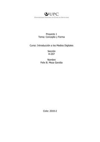 Proyecto 1
        Tema: Concepto y Forma


Curso: Introducción a los Medios Digitales

                 Sección
                  H-207

                 Nombre
          Felix B. Meza Gavidia




            Ciclo: 2010-2
 