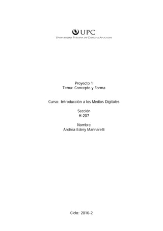 Proyecto 1
        Tema: Concepto y Forma


Curso: Introducción a los Medios Digitales

                 Sección
                  H-207

               Nombre
        Andrea Edery Mannarelli




            Ciclo: 2010-2
 
