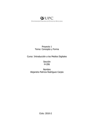Proyecto 1
        Tema: Concepto y Forma


Curso: Introducción a los Medios Digitales

                 Sección
                  H-206

                Nombre
   Alejandra Patricia Rodríguez Carpio




            Ciclo: 2010-2
 
