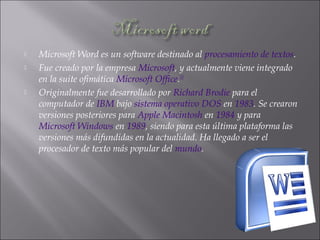  Microsoft Word es un software destinado al procesamiento de textos.
 Fue creado por la empresa Microsoft, y actualmente viene integrado
en la suite ofimática Microsoft Office.[1]
 Originalmente fue desarrollado por Richard Brodie para el
computador de IBM bajo sistema operativo DOS en 1983. Se crearon
versiones posteriores para Apple Macintosh en 1984 y para
Microsoft Windows en 1989, siendo para esta última plataforma las
versiones más difundidas en la actualidad. Ha llegado a ser el
procesador de texto más popular del mundo.
 