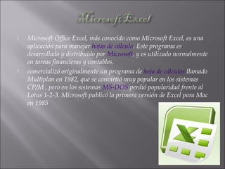  Microsoft Office Excel, más conocido como Microsoft Excel, es una
aplicación para manejar hojas de cálculo. Este programa es
desarrollado y distribuido por Microsoft, y es utilizado normalmente
en tareas financieras y contables.
 comercializó originalmente un programa de hoja de cálculos llamado
Multiplan en 1982, que se convirtió muy popular en los sistemas
CP/M , pero en los sistemas MS-DOS perdió popularidad frente al
Lotus 1-2-3. Microsoft publicó la primera versión de Excel para Mac
en 1985
 