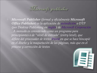  Microsoft Publisher (formal y oficialmente Microsoft
Office Publisher) es la aplicación de autoedición o DTP
(por Desktop Publishing en inglés) de Microsoft Corporación
. A menudo es considerado como un programa para
principiantes o de "nivel de entrada" (entry level), que
difiere del procesador de textos Word en que se hace hincapié
en el diseño y la maquetación de las páginas, más que en el
proceso y corrección de textos
 