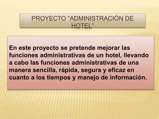 Proyecto “Administración de Hotel” En este proyecto se pretende mejorar las funciones administrativas de un hotel, llevando a cabo las funciones administrativas de una manera sencilla, rápida, segura y eficaz en cuanto a los tiempos y manejo de información. 