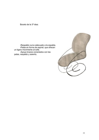 Boceto de la 3ª idea:




       -Respaldo curvo adecuado a la espalda.
       -Patas en forma de espiral, que ofrecen
un ligero movimiento al sofá.
       -Apoya brazos conectados con las
patas, respaldo y asiento.




                                                 11
 