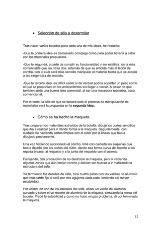 • Selección de silla a desarrollar


Tras hacer varios bocetos para cada una de mis ideas, he resuelto:

-Que la primera idea es demasiado compleja como para poder llevarla a cabo
con los materiales propuestos.

-Que la segunda, a parte de cumplir su funcionalidad y ser estética, sería más
comerciable que las otras dos. Además de que se amolda más al tapón de
corcho, con lo cual será más sencillo manipular el material hasta que se acople
a las exigencias del modelo.

-Que la tercera idea, es difícil saber si de verdad podría soportar un peso como
el que se proponían en los antecedentes sin llegar a volcar. A pesar de que
también sería una buena idea comercial, al ser una mecedora moderna, poco
convencional.

Por lo tanto, la silla en que se basará todo el proceso de manipulación de
materiales será la propuesta en la segunda idea.


       •   Cómo se ha hecho la maqueta.

Tras preparar los materiales extraídos de la botella, dibujé los cortes sencillos
que iba a realizar para ir dando forma a la maqueta. Seguidamente, con
cuidado fui haciendo cortes limpios con el cúter por la líneas que había
dibujado previamente.

Una vez habiendo seccionado el corcho, limé con cuidado las esquinas que
había dejado con los cortes del cúter, dando esa forma curva del boceto a los
reposa brazos, al respaldo y a la junta del respaldo con el asiento.

Fui lijando, con precaución de no destrozar la maqueta, para ir vaciando
algunas zonas que aún tenían corcho y debían ser huecas e ir matizando la
estructura del sofá.

Ya terminado los detalles de ésta, hice cuatro patas con las varillas de aluminio
que más tarde fijé al sofá por dos agujeros cada pata, teniendo así mayor
estabilidad.

Por último, en uno de los laterales del sofá, añadí un varilla de aluminio
curvado y sobre él un recorte de aluminio de la etiqueta, simulando la mesa del
boceto. Probé la estabilidad y como no hubo ningún problema, dí por terminada
la maqueta.




                                                                                12
 