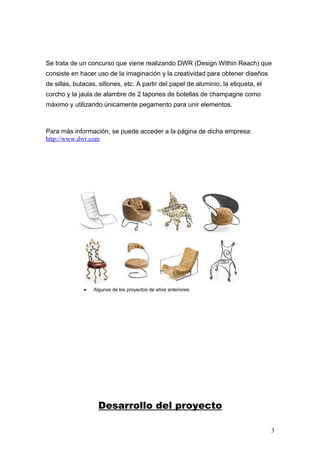 Se trata de un concurso que viene realizando DWR (Design Within Reach) que
consiste en hacer uso de la imaginación y la creatividad para obtener diseños
de sillas, butacas, sillones, etc. A partir del papel de aluminio, la etiqueta, el
corcho y la jaula de alambre de 2 tapones de botellas de champagne como
máximo y utilizando únicamente pegamento para unir elementos.



Para más información, se puede acceder a la página de dicha empresa:
http://www.dwr.com




              •   Algunos de los proyectos de años anteriores.




                    Desarrollo del proyecto

                                                                                     3
 