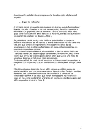 A continuación, detallaré los procesos que he llevado a cabo a lo largo del
proyecto:

      • Fase de reflexión:

Al principio, pensé en una silla estética pero sin dejar de lado la funcionalidad
de ésta. Una silla cómoda a la par que extravagante y llamativa, que estaría
destinada a un grupo reducido de personas. Tendría un motivo floral. Pero
quizá sería excesivamente difícil de hacer la maqueta, debido a las curvas que
precisarían los pétalos y los detalles. (Idea 1)

Seguidamente, pensé en algo más funcional y destinado a un grupo de
personas más amplio. Se me venía a la mente una silla que no sólo fuera una
silla, sino que también incorporara una mesa (como las sillas de las
universidades). Así, tendría una fabricación en masa, si les interesara a los
centros de docencia en general.
Y a la hora de hacer los bocetos, sin abandonar la idea de ambas funciones
( sentarse y tener una base de apoyo para escribir, el ordenador, etc), se me
ocurrió que en vez de una silla podría ser un sillón que tuviera una mesa de
cristal que decorara el hall de un hotel, por ejemplo.
En el caso del hall del hotel, pensé sobretodo en los empresarios que viajan a
congresos con su portátil y buscan un sitio cómodo donde poder trabajar. (Idea
2)

Y la última idea que desarrollé fue un sillón cómodo y estético que no se
quedara estático, sino que se moviera con un ligero impulso. Es decir, un sillón
mecedora. Los cojines serían mullidos para aumentar la sensación de
comodidad y confort. Y las patas que harían de mecedora, no serían unas
patas sin más, sino que tendrían una forma en espiral, quedando una parte del
sillón suspendido en el aire. (Idea 3)




                                                                                    4
 