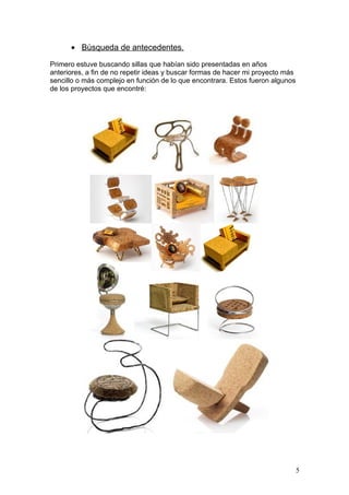 • Búsqueda de antecedentes.

Primero estuve buscando sillas que habían sido presentadas en años
anteriores, a fin de no repetir ideas y buscar formas de hacer mi proyecto más
sencillo o más complejo en función de lo que encontrara. Estos fueron algunos
de los proyectos que encontré:




                                                                                 5
 