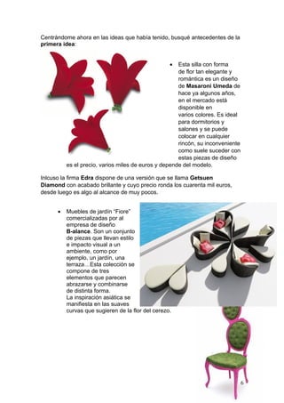 Centrándome ahora en las ideas que había tenido, busqué antecedentes de la
primera idea:


                                                   •  Esta silla con forma
                                                      de flor tan elegante y
                                                      romántica es un diseño
                                                      de Masaroni Umeda de
                                                      hace ya algunos años,
                                                      en el mercado está
                                                      disponible en
                                                      varios colores. Es ideal
                                                      para dormitorios y
                                                      salones y se puede
                                                      colocar en cualquier
                                                      rincón, su inconveniente
                                                      como suele suceder con
                                                      estas piezas de diseño
          es el precio, varios miles de euros y depende del modelo.

Inlcuso la firma Edra dispone de una versión que se llama Getsuen
Diamond con acabado brillante y cuyo precio ronda los cuarenta mil euros,
desde luego es algo al alcance de muy pocos.


      •   Muebles de jardín “Fiore”
          comercializadas por al
          empresa de diseño
          B-alance. Son un conjunto
          de piezas que llevan estilo
          e impacto visual a un
          ambiente, como por
          ejemplo, un jardín, una
          terraza…Esta colección se
          compone de tres
          elementos que parecen
          abrazarse y combinarse
          de distinta forma.
          La inspiración asiática se
          manifiesta en las suaves
          curvas que sugieren de la flor del cerezo.




                                                                                 6
 