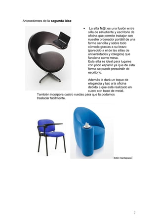 Antecedentes de la segunda idea:

                                        •    La silla N@t es una fusión entre
                                            silla de estudiante y escritorio de
                                            oficina que permite trabajar con
                                            nuestro ordenador portátil de una
                                            forma sencilla y sobre todo
                                            cómoda gracias a su brazo
                                            (parecido a el de las sillas de
                                            universidades y colegios) que
                                            funciona como mesa.
                                            Esta silla es ideal para lugares
                                            con poco espacio ya que de esta
                                            forma se puede prescindir de
                                            escritorio.

                                           Además le dará un toque de
                                           elegancia y lujo a la oficina
                                           debido a que está realizado en
                                           cuero con base de metal.
         También incorpora cuatro ruedas para que la podamos
         trasladar fácilmente.




                                                              Sillón Santapace




                                                                                 7
 