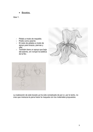 • Bocetos.

Idea 1:




   -   Pétalo a modo de respaldo.
   -   Pistilo como asiento
   -   El resto de pétalos a modo de
       apoyo para brazos, piernas y
       silla.
   -   También tiene un apoyo que baja
       del asiento, sin romper la estética
       de la flor.




La realización de este boceto ya ha sido complicado de por sí, por lo tanto, no
creo que merezca la pena hacer la maqueta con los materiales propuestos.




                                                                                  9
 