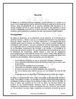 Silicio


El silicio es un elemento químico metaloide, número atómico 14 y situado en el
grupo 4 de la tabla periódica de los elementos formando parte de la familia de los
carbono ideos de símbolo Si. Es el segundo elemento más abundante en la
corteza terrestre (27,7% en peso) después del oxígeno. Se presenta en forma
amorfa y cristalizada; el primero es un polvo parduzco, más activo que la variante
cristalina, que se presenta en octaedros de color azul grisáceo y brillo metálico.

Aplicaciones

Se utiliza en aleaciones, en la preparación de las siliconas, en la industria de la
cerámica técnica y, debido a que es un material semiconductor muy abundante,
tiene un interés especial en la industria electrónica y microelectrónica como
material básico para la creación de obleas o chips que se pueden implantar en
transistores, pilas solares y una gran variedad de circuitos electrónicos. El silicio
es un elemento vital en numerosas industrias. El dióxido de silicio (arena y arcilla)
es un importante constituyente del hormigón y los ladrillos, y se emplea en la
producción de cemento portland. Por sus propiedades semiconductoras se usa en
la fabricación de transistores, células solares y todo tipo de dispositivos
semiconductores; por esta razón se conoce como Silicon Valley (Valle del Silicio) a
la región de California en la que concentran numerosas empresas del sector de la
electrónica y la informática. Otros importantes usos del silicio son:

      Como material refractario, se usa en cerámicas, vidriados y esmaltados.
      Como elemento fertilizante en forma de mineral primario rico en silicio, para
       la agricultura.
      Como elemento de aleación en fundiciones.
      Fabricación de vidrio para ventanas y aislantes.
      El carburo de silicio es uno de los abrasivos más importantes.
      Se usa en láseres para obtener una luz con una longitud de onda de 456
       nm.
      La silicona se usa en medicina en implantes de seno y lentes de contacto.

Se utiliza en la industria del acero como componente de las aleaciones de silicio-
acero. Para fabricar el acero, se desoxida el acero fundido añadiéndole pequeñas
cantidades de silicio; el acero común contiene menos de un 0,30 % de silicio. El
acero al silicio, que contiene de 2,5 a 4% de silicio, se usa para fabricar los
núcleos de los transformadores eléctricos, pues la aleación presenta baja
histéresis (ver Magnetismo). Existe una aleación de acero, el durirón, que contiene
un 15% de silicio y es dura, frágil y resistente a la corrosión; el durirón se usa en


PROYECTO                      FISICA EN LA INFORMATICA                        FISICA II
 
