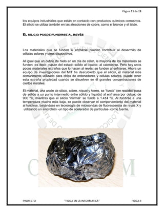 Página 11 de 13


los equipos industriales que están en contacto con productos químicos corrosivos.
El silicio se utiliza también en las aleaciones de cobre, como el bronce y el latón.


El silicio puede fundirse al revés



Los materiales que se funden al enfriarse pueden contribuir al desarrollo de
células solares y otros dispositivos.

Al igual que un cubito de hielo en un día de calor, la mayoría de los materiales se
funden -es decir, pasan del estado sólido al líquido- al calentarse. Pero hay unos
pocos materiales extraños que lo hacen al revés: se funden al enfriarse. Ahora un
equipo de investigadores del MIT ha descubierto que el silicio, el material más
comúnmente utilizado para chips de ordenadores y células solares, puede tener
esta extraña propiedad cuando se disuelven en él grandes concentraciones de
ciertos metales.

El material, una unión de silicio, cobre, níquel y hierro, se “funde” (en realidad pasa
de sólido a un punto intermedio entre sólido y líquido) al enfriarse por debajo de
900 ºC, mientras que el silicio “normal” se funde a 1.414 ºC. Al fundirse a una
temperatura mucho más baja, se puede observar el comportamiento del material
al fundirse, basándose en tecnología de microondas de fluorescencia de rayos X y
 utilizando un sincrotrón -un tipo de acelerador de partículas- como fuente.




PROYECTO                      “FISICA EN LA INFORMATICA”                        FISICA II
 