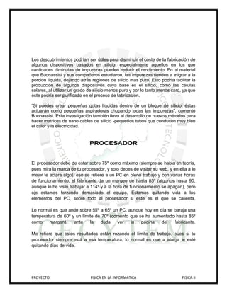 Los descubrimientos podrían ser útiles para disminuir el coste de la fabricación de
algunos dispositivos basados en silicio, especialmente aquellos en los que
cantidades diminutas de impurezas pueden reducir el rendimiento. En el material
que Buonassisi y sus compañeros estudiaron, las impurezas tienden a migrar a la
porción líquida, dejando atrás regiones de silicio más puro. Esto podría facilitar la
producción de algunos dispositivos cuya base es el silicio, como las células
solares, al utilizar un grado de silicio menos puro y por lo tanto menos caro, ya que
éste podría ser purificado en el proceso de fabricación.

“Si puedes crear pequeñas gotas líquidas dentro de un bloque de silicio, éstas
actuarán como pequeñas aspiradoras chupando todas las impurezas”, comentó
Buonassisi. Esta investigación también llevó al desarrollo de nuevos métodos para
hacer matrices de nano cables de silicio -pequeños tubos que conducen muy bien
el calor y la electricidad.


                              PROCESADOR


El procesador debe de estar sobre 75º como máximo (siempre se habla en teoría,
pues mira la marca de tu procesador, y solo debes de visitar su web, y en ella a lo
mejor te aclara algo), eso se refiere a un PC en pleno trabajo y con varias horas
de funcionamiento, el fabricante da un margen de hasta 85º (algunos hasta 90,
aunque lo he visto trabajar a 114º y a la hora de funcionamiento se apagan), pero
ojo estamos forzando demasiado el equipo. Estamos quitando vida a los
elementos del PC, sobre todo al procesador si este es el que se calienta.

Lo normal es que ande sobre 55º a 65º un PC, aunque hoy en día se baraja una
temperatura de 60º y un límite de 70º (comento que se ha aumentado hasta 85º
como    margen),    ante    la   duda    ver   la   página  del   fabricante.

Me refiero que estos resultados están rozando el límite de trabajo, pues si tu
procesador siempre está a esa temperatura, lo normal es que a alarga le esté
quitando días de vida.




PROYECTO                      FISICA EN LA INFORMATICA                        FISICA II
 