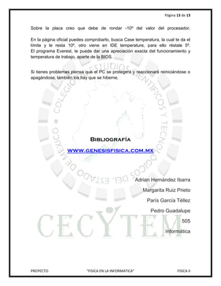 Página 13 de 13


Sobre la placa creo que debe de rondar -10º del valor del procesador.

En la página oficial puedes comprobarlo, busca Case temperatura, la cual te da el
límite y le resta 10º, otro viene en IDE temperature, para ello réstale 5º.
El programa Everest, te puede dar una apreciación exacta del funcionamiento y
temperatura de trabajo, aparte de la BIOS.


Si tienes problemas piensa que el PC se protegerá y reaccionará reiniciándose o
apagándose, también los hay que se hiberne.




                              Bibliografía
                  www.genesisfisica.com.mx




                                                         Adrian Hernández Ibarra

                                                            Margarita Ruiz Prieto

                                                             París García Téllez

                                                               Pedro Guadalupe

                                                                               505

                                                                     Informática




PROYECTO                    “FISICA EN LA INFORMATICA”                      FISICA II
 