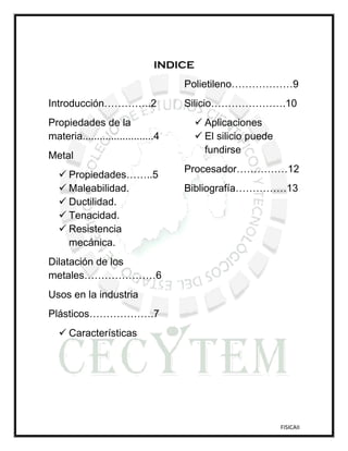 INDICE
                                    Polietileno………………9
Introducción…………..2                 Silicio………………….10
Propiedades de la                        Aplicaciones
materia.........................4        El silicio puede
                                          fundirse
Metal
                                    Procesador……………12
    Propiedades……..5
    Maleabilidad.                  Bibliografía……………13
    Ductilidad.
    Tenacidad.
    Resistencia
     mecánica.
Dilatación de los
metales…………………6
Usos en la industria
Plásticos……………….7
    Características




                                                             FISICAII
 
