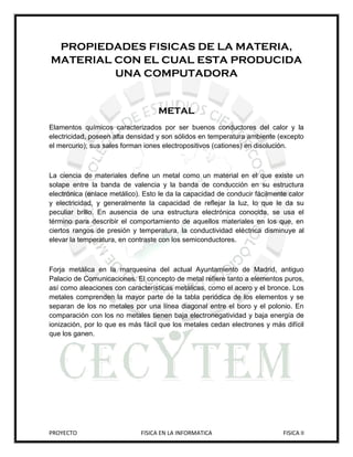 PROPIEDADES FISICAS DE LA MATERIA,
MATERIAL CON EL CUAL ESTA PRODUCIDA
         UNA COMPUTADORA


                                   METAL
Elamentos químicos caracterizados por ser buenos conductores del calor y la
electricidad, poseen alta densidad y son sólidos en temperatura ambiente (excepto
el mercurio); sus sales forman iones electropositivos (cationes) en disolución.



La ciencia de materiales define un metal como un material en el que existe un
solape entre la banda de valencia y la banda de conducción en su estructura
electrónica (enlace metálico). Esto le da la capacidad de conducir fácilmente calor
y electricidad, y generalmente la capacidad de reflejar la luz, lo que le da su
peculiar brillo. En ausencia de una estructura electrónica conocida, se usa el
término para describir el comportamiento de aquellos materiales en los que, en
ciertos rangos de presión y temperatura, la conductividad eléctrica disminuye al
elevar la temperatura, en contraste con los semiconductores.



Forja metálica en la marquesina del actual Ayuntamiento de Madrid, antiguo
Palacio de Comunicaciones. El concepto de metal refiere tanto a elementos puros,
así como aleaciones con características metálicas, como el acero y el bronce. Los
metales comprenden la mayor parte de la tabla periódica de los elementos y se
separan de los no metales por una línea diagonal entre el boro y el polonio. En
comparación con los no metales tienen baja electronegatividad y baja energía de
ionización, por lo que es más fácil que los metales cedan electrones y más difícil
que los ganen.




PROYECTO                     FISICA EN LA INFORMATICA                       FISICA II
 