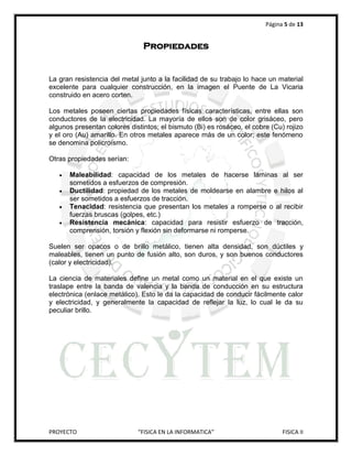 Página 5 de 13


                               Propiedades


La gran resistencia del metal junto a la facilidad de su trabajo lo hace un material
excelente para cualquier construcción, en la imagen el Puente de La Vicaria
construido en acero corten.

Los metales poseen ciertas propiedades físicas características, entre ellas son
conductores de la electricidad. La mayoría de ellos son de color grisáceo, pero
algunos presentan colores distintos; el bismuto (Bi) es rosáceo, el cobre (Cu) rojizo
y el oro (Au) amarillo. En otros metales aparece más de un color; este fenómeno
se denomina policroísmo.

Otras propiedades serían:

      Maleabilidad: capacidad de los metales de hacerse láminas al ser
       sometidos a esfuerzos de compresión.
      Ductilidad: propiedad de los metales de moldearse en alambre e hilos al
       ser sometidos a esfuerzos de tracción.
      Tenacidad: resistencia que presentan los metales a romperse o al recibir
       fuerzas bruscas (golpes, etc.)
      Resistencia mecánica: capacidad para resistir esfuerzo de tracción,
       comprensión, torsión y flexión sin deformarse ni romperse.

Suelen ser opacos o de brillo metálico, tienen alta densidad, son dúctiles y
maleables, tienen un punto de fusión alto, son duros, y son buenos conductores
(calor y electricidad).

La ciencia de materiales define un metal como un material en el que existe un
traslape entre la banda de valencia y la banda de conducción en su estructura
electrónica (enlace metálico). Esto le da la capacidad de conducir fácilmente calor
y electricidad, y generalmente la capacidad de reflejar la luz, lo cual le da su
peculiar brillo.




PROYECTO                     “FISICA EN LA INFORMATICA”                       FISICA II
 