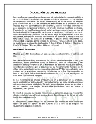 Dilatación de los metales
Los metales son materiales que tienen una elevada dilatación, en parte debido a
su conductibilidad. Las dilataciones son perceptibles a veces aún con los cambios
de temperatura ambiental. Se miden linealmente y se fija la unidad de longitud
para la variación de 1° C de temperatura. Maleabilidad es la propiedad de los
metales de poder ser modificados en su forma y aun ser reducidos a láminas de
poco espesor a temperatura ambiente, por presión continua, martillado o estirado.
Produciendo las modificaciones en el metal, se llega a un momento en que el
límite de elasticidad es excedido, tornándose el metal duro y quebradizo; es decir,
sufre deformaciones cristalinas que lo hacen frágil. La maleabilidad puede ser
recuperada mediante el recocido, que consiste en calentar el metal a una alta
temperatura luego de laminado o estirado, y dejarlo enfriar lentamente. La
maleabilidad se aprecia por la sutileza del laminado. Tomando el oro como base,
se suele hacer la siguiente clasificación: 1 Oro. 2 Plata. 3 Cobre. 4 Aluminio. 5
Estaño. 6 Platino. 7 Plomo. 8 Zinc. 9 Hierro. 10 Níquel.

Usos en la industria

Metales que están destinados a un uso especial, son el antimonio, el cadmio o el
litio.

Los pigmentos amarillos y anaranjados del cadmio son muy buscados por su gran
estabilidad, como protección contra la corrosión, para las soldaduras y las
aleaciones correspondientes y en la fabricación de baterías de níquel y cadmio,
consideradas excelentes por la seguridad de su funcionamiento. También se le
utiliza como estabilizador en los materiales plásticos (PVC) y como aleación para
mejorar las características mecánicas del alambre de cobre. Su producción se
lleva a cabo en el momento de la refinación de zinc, con el que está ligado, se
trata de un contaminante peligroso.

El litio, metal ligero, se emplea principalmente en la cerámica y en los cristales,
como catalizador de polimerización y como lubricante, así como para la obtención
del aluminio mediante electrólisis. También se emplea para soldar, en las pilas y
en las baterías para relojes, en medicina (tratamiento para los maníaco-
depresivos) y en química.

El níquel, a causa de su elevada resistencia a la corrosión, sirve para niquelar los
objetos metálicos, con el fin de protegerlos de la oxidación y de darles un brillo
inalterable en la intemperie.

El denominado "hierro blanco" es, en realidad, una lamina de acero dulce que
recibe un baño de cloruro de zinc fundido, y a la que se da después un
revestimiento especial de estaño.




PROYECTO                      FISICA EN LA INFORMATICA                       FISICA II
 