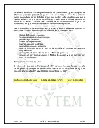 transforma en estado plástico generalmente por calentamiento, y es ideal para los
diferentes procesos productivos ya que en este estado es cuando el material
puede manipularse de las distintas formas que existen en la actualidad. Así que la
palabra plástico es una forma de referirse a materiales sintéticos capaces de
entrar en un estado plástico, pero plástico no es necesariamente el grupo de
materiales a los que cotidianamente hace referencia esta palabra.

Las propiedades y características de la mayoría de los plásticos (aunque no
siempre se cumplen en determinados plásticos especiales) son estas:

      fáciles de trabajar y moldear,
      tienen un bajo costo de producción,
      poseen baja densidad,
      suelen ser impermeables,
      buenos aislantes eléctricos,
      aceptables aislantes acústicos,
      buenos aislantes térmicos, aunque la mayoría no resisten temperaturas
       muy elevadas,
      resistentes a la corrosión y a muchos factores químicos;
      algunos no son biodegradables ni fáciles de reciclar, y si se queman, son
       muy contaminantes.

Temperatura en la que se funde

El más común empieza a ablandarse a los 55º no llegando a se, el grado más alto
de los plásticos del tipo de termo fusión usados en la instalación de agua se
empieza a fundir a los 80º hay plásticos resistentes a los 500º.



Coeficiente dilatación lineal    0,0002 a 0,00023 m/ºC/m      ídem B. densidad




PROYECTO                        FISICA EN LA INFORMATICA                   FISICA II
 