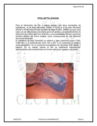 Página 9 de 13




                           POLIETILENOS

  Para la fabricación de film y bolsas existen dos tipos principales de
  polietilenos, el de Baja Densidad (PEBD ó PELD) y el de Alta Densidad
  (PEAD ó PEHD) denominado también de Baja Presión, (PEBP) aunque para
  cada uno de ellos existe una amplia gama de grados. Los procedimientos de
  obtención de ambos tipos son distintos y sus propiedades físicas y químicas
  también difieren de forma notable, como consecuencia de una diferente
  estructura molecular.
  El polietileno de Baja Densidad se obtiene a altas presiones (entre 1.000-
  3.000 atm.) y a temperaturas entre 100 y 300 °C en presencia de oxigeno
  como catalizador. Es un producto termoplástico de densidad 0,92 blando y
  elástico. En su estado natural el film es totalmente transparente,
  disminuyendo esta característica en función del grosor (galga) y del grado.




PROYECTO                   “FISICA EN LA INFORMATICA”                     FISICA II
 