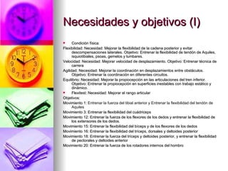 Necesidades y objetivos (I) Condición física:  Flexibilidad: Necesidad: Mejorar la flexibilidad de la cadena posterior y evitar descompensaciones laterales. Objetivo: Entrenar la flexibilidad de tendón de Aquiles, isquiotibiales, psoas, gemelos y lumbares. Velocidad: Necesidad: Mejorar velocidad de desplazamiento. Objetivo: Entrenar técnica de carrera Agilidad: Necesidad: Mejorar la coordinación en desplazamientos entre obstáculos. Objetivo: Entrenar la coordinación en diferentes circuitos. Equilibrio: Necesidad: Mejorar la propiocepción en las articulaciones del tren inferior. Objetivo: Entrenar la propiocepción en superficies inestables con trabajo estático y dinámico. Flexitest: Necesidad: Mejorar el rango articular Objetivos: Movimiento 1:  Entrenar la fuerza del tibial anterior y Entrenar la ﬂexibilidad del tendón de Aquiles   Movimiento 3: Entrenar la flexibilidad del cuádriceps Movimiento 12: Entrenar la fuerza de los flexores de los dedos y entrenar la flexibilidad de los extensores de los dedos. Movimiento 15: Entrenar la flexibilidad del bíceps y de los flexores de los dedos Movimiento 16: Entrenar la flexibilidad del tríceps, dorsales y deltoides posterior Movimiento 18: Entrenar la fuerza del tríceps y deltoides posterior, y entrenar la flexibilidad de pectorales y deltoides anterior Movimiento 20: Entrenar la fuerza de los rotadores internos del hombro 