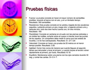 Pruebas físicas Fuerza: La prueba consiste en hacer el mayor número de sentadillas posibles, tocando el banco con el culo, y en un ilimitado tiempo. Resultado: 300 sentadillas Resistencia: Esta prueba consiste en la subida y bajada de dos escalones seguidos, subiendo primero un pie y luego otro, y bajando primero uno y después otro, todo eso bien hecho cuenta uno, en tres minutos. Resultado: 160 Flexibilidad: Consiste en sentarse en el suelo con las piernas estiradas y sin doblar las rodillas, echarte sobre el cuerpo e intentar tocar las puntas de los zapatos. Un compañero debe medir lo cerca que has estado de tocarlas, o si te has sobrepasado. Resultado: D: -21 I:-20 Velocidad: Consiste en hacer una prueba de 20 metros en el menor tiempo posible. Resultado: 3.50 Agilidad: Correr tres conos de manera que cuando llegues al segundo tienes que retroceder y tocar el primero, y cuando toques el tercero volver rápidamente al primero, por fuera. Resultado:10.18 Equilibrio: Mantenerse sobre una pierna con los ojos cerrados durante 30 seg, y contar las caídas. D= 0 I= 7 