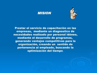 MISION Prestar el servicio de capacitación en las empresas,  mediante un diagnostico de necesidades realizado por personal idóneo, mediante el desarrollo de programas,  generando ventajas competitivas para la organización, creando un  sentido de pertenencia al empleado, buscando la optimización del tiempo . 