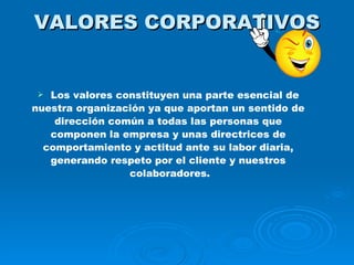 VALORES CORPORATIVOS Los valores constituyen una parte esencial de  nuestra organización ya que aportan un sentido de  dirección común a todas las personas que  componen la empresa y unas directrices de  comportamiento y actitud ante su labor diaria,  generando respeto por el cliente y nuestros  colaboradores. 