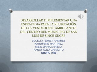 DESARROLLAR E IMPLEMENTAR UNA
ESTRATEGIA PARA LA REUBICACIÓN
DE LOS VENDEDORES AMBULANTES
DEL CENTRO DEL MUNICIPIO DE SAN
      LUIS DE SINCÉ-SUCRE
      LUCELLY SARET RAMIREZ
        KATEHRINE MARTINEZ
        MILIS MARIA ARRIETA
       NANCY AVILA GARAVITO
            GRUPO :186
 