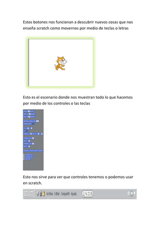 Estos botones nos funcionan a descubrir nuevos cosas que nos
enseña scratch como movernos por medio de teclas o letras
Esto es el escenario donde nos muestran todo lo que hacemos
por medio de los controles o las teclas
Esto nos sirve para ver que controles tenemos o podemos usar
en scratch.