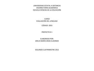UNIVERSIDAD ESTATAL A DISTANCIA
   VICERRECTORÍA ACADÉMICA
ESCUELA CIENCIAS DE LA EDUCACIÓN



           CURSO
   EVALUACIÓN DEL LENGUAJE

         CÓDIGO: 2055


         PROYECTO # 1


        ELABORADO POR:
  ARELIS MARÍA ARIAS ELIZONDO



  SEGUNDO CUATRIMESTRE 2012
 
