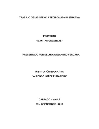 TRABAJO DE: ASISTENCIA TECNICA ADMINISTRATIVA




                 PROYECTO

            “MANITAS CREATIVAS”




  PRESENTADO POR:DELMO ALEJANDRO VERGARA.




           INSTITUCIÓN EDUCATIVA

         “ALFONSO LOPEZ PUMAREJO”




              CARTAGO – VALLE

            19 - SEPTIEMBRE - 2012
 