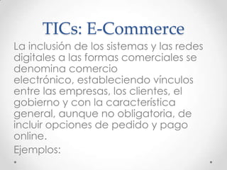 TICs: E-Commerce
La inclusión de los sistemas y las redes
digitales a las formas comerciales se
denomina comercio
electrónico, estableciendo vínculos
entre las empresas, los clientes, el
gobierno y con la característica
general, aunque no obligatoria, de
incluir opciones de pedido y pago
online.
Ejemplos:
 