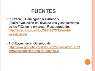 FUENTES
   Purizaca,J, Dominguez,K,Carreño,V.
    (2009).Evaluación del nivel de uso y conocimiento
    de las TICs en la empresa. Recuperado de:
    http://es.scribd.com/doc/52611075/Taller-de-
    investigacion

   TIC-Ecommerce. Obtenido de:
    http://www.grupotic.co/index.php?option=com_cont
    ent&view=article&id=89&Itemid=531
 